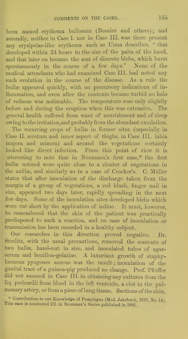 been named erythema bullosum (Besnier and others); and secondly, neither in Case I. nor in Case III. was there present any erysipelas-like erythema such as Unna describes, “ that developed within 24 hours to the size of the palm of the hand, and that later on became the seat of discrete blebs, which burst spontaneously in the course of a few days.” None of the medical attendants who had examined Case III. had noted any such evolution in the course of the disease. As a rule the bullm appeared quickly, with no precursory indications of in- flammation, and even after the contents became turbid no halo of redness was noticeable. The temperature rose only slightly before and during the eruption when this was extensive. The general health suffered from want of nourishment and of sleep owing to the irritation,and probably from the abundant exudation. The recurring crops of bullae in former sites (especialty in Case II. scrotum and inner aspect of thighs, in Case III. labia majora and minora) and around the vegetations certainly looked like direct infection. From this point of view it is nteresting to note that in Neumann’s first case,* the first bullae noticed were quite close to a cluster of vegetations in the axillae, and similarly so in a case of Crocker’s. C. Muller states that after inoculation of the discharge taken from the margin of a group of vegetations, a red blush, finger nail in size, appeared two days later, rapidly spreading in the next few days. Some of the inoculation sites developed blebs which were cut short by the application of iodine. It must, however, be remembered that the skin of the patient was practically predisposed to such a reaction, and no case of inoculation or transmission has been recorded in a healthy subject. Our researches in this direction proved negative. Dr. Strelitz, with the usual precautions, removed the contents of two bullae, hazel-nut in size, and inoculated tubes of ao-ar- serum and bouillon-gelatine. A luxuriant growth of staphy- lococcus pyogenes aureus was the result; inoculation of the genital tract of a guinea-pig produced no change. Prof. Pfeiffer did not succeed in Case III. in obtaining any cultures from the liq. pericardii from blood in the left ventricle, a clot in the pul- monary artery, or from a piece of lung tissue. Sections of the skin, * Contribution to our Knowledge of Pemphigus (Med. Jahrbuch, 1876, No. 14). This case is numbered III. in Neumann’s Series published in 1886.