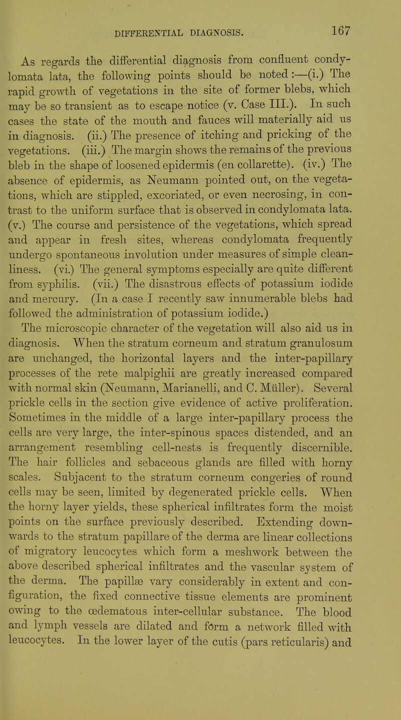 DIFFERENTIAL DIAGNOSIS. As regards tlie differential diagnosis from confluent condy- lomata lata, the following points should be noted :—(i.) The rapid growth of vegetations in the site of former blebs, which may be so transient as to escape notice (v. Case III.). In such cases the state of the mouth and fauces will materially aid us in diagnosis, (ii.) The presence of itching and pricking of the vegetations, (iii.) The margin shows the remains of the previous bleb in the shape of loosened epidermis (en collarette), (iv.) The absence of epidermis, as Neumann pointed out, on the vegeta- tions, which are stippled, excoriated, or even necrosing, in con- trast to the uniform surface that is observed in condylomata lata, (v.) The course and persistence of the vegetations, which spread and appear in fresh sites, whereas condylomata frequently undergo spontaneous involution under measures of simple clean- liness. (vi.) The general symptoms especially are quite different from syphilis, (vii.) The disastrous effects of potassium iodide and mercury. (In a case I recently saw innumerable blebs had followed the administration of potassium iodide.) The microscopic character of the vegetation will also aid us in diagnosis. When the stratum corneum and stratum granulosum are unchanged, the horizontal layers and the inter-papillary processes of the rete malpighii are greatly increased compared with normal skin (Neumann, Marianelli, and C. Muller). Several prickle cells in the section give evidence of active proliferation. Sometimes in the middle of a large inter-papillary process the cells are very large, the inter-spinous spaces distended, and an arrangement resembling cell-nests is frequently discernible. The hair follicles and sebaceous glands are filled with horny scales. Subjacent to the stratum corneum congeries of round cells may be seen, limited by degenerated prickle cells. When the horny layer yields, these spherical infiltrates form the moist points on the surface previously described. Extending down- wards to the stratum papillare of the derma are linear collections of migratory leucocytes which form a mesh work between the above described spherical infiltrates and the vascular system of the derma. The papillae vary considerably in extent and con- figuration, the fixed connective tissue elements are prominent owing to the cedematous inter-cellular substance. The blood and lymph vessels are dilated and form a network filled with leucocytes. In the lower layer of the cutis (pars reticularis) and