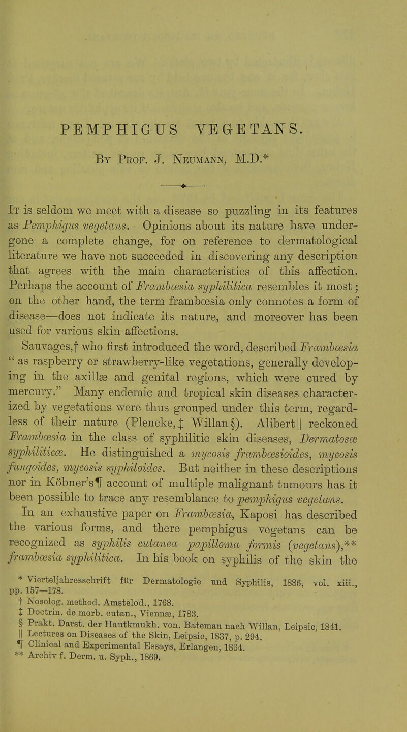 By Prof. J. Neumann, M.D.* + It is seldom we meet with a disease so puzzling in its features as Pemphigus vegetans. Opinions about its nature have under- gone a complete change, for on reference to dermatological literature we have not succeeded in discovering any description that agrees with the main characteristics of this affection. Perhaps the account of Fvambcesia syphilitica resembles it most; on the other hand, the term framboesia only connotes a form of disease—does not indicate its nature, and moreover has been used for various skin affections. Sauvages,f who first introduced the word, described Framboesia “ as raspberry or strawberry-like vegetations, generally develop- ing in the axillae and genital regions, which were cured by mercury.” Many endemic and tropical skin diseases character- ized by vegetations were thus grouped under this term, regard- less of their nature (Plencke, J Willan§). Alibert || reckoned Framboesia in the class of syphilitic skin diseases, Dermatosce syphiliticce. He distinguished a mycosis framboesioides, mycosis fungoides, mycosis syphiloides. But neither in these descriptions nor in Kobner’sH account of multiple malignant tumours has it been possible to trace any resemblance to pemphigus vegetans. In an exhaustive paper on Framboesia, Ivaposi has described the various forms, and there pemphigus vegetans can be recognized as syphilis cutanea papilloma formis (vegetans),** framboesia syphilitica. In his book on syphilis of the skin the * Vierteljahresschrift fur Dermatologie und Syphilis, 1886, yol. xiii pp. 157-178. t Nosolog. method. Amstelod., 1768. + Doctrin. de morb. cutan., Viennas, 1783. § Prakt. Darst. der Hautkinukh. yon. Bateman nach Wilkin, Leipsic, 184.1. II Lectures on Diseases of the Skin, Leipsic, 1837, p. 294. Clinical and Experimental Essays, Erlangen, 1864. ** Archiv f. Derm. u. Syph., 1869.