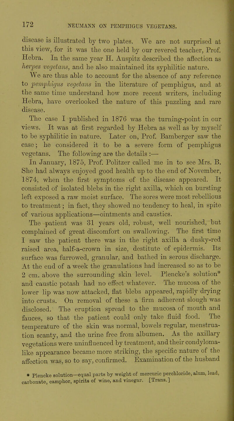 disease is illustrated by two plates. We are not surprised at this view, for it was the one held by our revered teacher, Prof. Hebra. In the same year H. Auspitz described the affection as herpes vegetans, and he also maintained its syphilitic nature. We are thus able to account for the absence of any reference to pemphigus vegetans in the literature of pemphigus, and at the same time understand how more recent writers, including Hebra, have overlooked the nature of this puzzling and rare disease. The case I published in 1876 was the turning-point in our views. It was at first regarded by Hebra as well as by myself to be syphilitic in nature. Later on, Prof. Bamberger saw the case; he considered it to be a severe form of pemphigus vegetans. The following are the details :— In January, 1875, Prof. Politzer called me in to see Mrs. B. She had always enjoyed good health up to the end of November, 1874, when the first symptoms of the disease appeared. It consisted of isolated blebs in the right axilla, which on bursting left exposed a raw moist surface. The sores were most rebellious to treatment; in fact, they showed no tendency to heal, in spite of various applications—ointments and caustics. The patient was 81 years old, robust, well nourished, but complained of great discomfort on swallowing. The first time 1 saw the patient there was in the right axilla a dusky-red raised area, half-a-crown in size, destitute of epidermis. Its surface was furrowed, granular, and bathed in serous discharge. At the end of a week the granulations had increased so as to be 2 cm. above the surrounding skin level. Plencke’s solution* and caustic potash had no effect whatever. The mucosa of the lower lip was now attacked, flat blebs appeared, rapidly drying into crusts. On removal of these a firm adherent slough was disclosed. The eruption spread to the mucosa of mouth and fauces, so that the patient could only take fluid food. The temperature of the skin was normal, bowels regular, menstrua- tion scanty, and the urine free from albumen. As the axillary vegetations were uninfluenced by treatment, and their condyloma- like appearance became more striking, the specific nature of the affection was, so to say, confirmed. Examination of the husband * Plencke solution—equal parts by weight of mercuric perchloride, alum, lead, carbonate, camphor, spirits of wine, and vinegar. [Trans.]