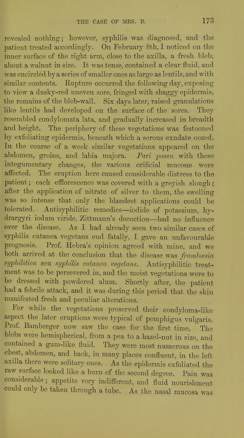 revealed nothing; however, syphilis was diagnosed, and the patient treated accordingly. On February 8th, I noticed on the inner surface of the right arm, close to the axilla, a fresh bleb, about a walnut in size. It was tense, contained a clear fluid, and was encircled by a series of smaller ones as large as lentils, and with similar contents. Rupture occurred the following day, exposing to view a dusky-red uneven sore, fringed with shaggy epidermis, the remains of the bleb-wall. Six days later, raised granulations like lentils had developed on the surface of the sores. They resembled condylomata lata, and gradually increased in breadth and height. The periphery of these vegetations was festooned by exfoliating epidermis, beneath which a serous exudate oozed. In the course of a week similar vegetations appeared on the abdomen, groins, and labia majora. Pari passu with these integumentary changes, the various orificial mucosae were affected. The eruption here caused considerable distress to the patient; each efflorescence was covered with a greyish slough ; after the application of nitrate of silver to them, the swelling was so intense that only the blandest applications could be tolerated. Antisyphilitic remedies—iodide of potassium, hy- drargyri iodum viride, Zittmann’s decoction—had no influence over the disease. As I had already seen two similar cases of syphilis cutanea vegetans end fatally, I gave an unfavourable prognosis. Prof. Hebra’s opinion agreed with mine, and we both arrived at the conclusion that the disease was framboesia syphilitica seu syphilis cutanea vegetans. Antisyphilitic treat- ment was to be persevered in, and the moist vegetations were to be dressed with powdered alum. Shortly after, the patient had a febrile attack, and it was during this period that the skin manifested fresh and peculiar alterations. For while the vegetations preserved their condyloma-like aspect the later eruptions were typical of pemphigus vulgaris. Prof. Bamberger now saw the case for the first time. The blebs were hemispherical, from a pea to a hazel-nut in size, and contained a gum-like fluid. They were most numerous on the chest, abdomen, and back, in many places confluent, in the left axilla there were solitary ones. As the epidermis exfoliated the raw surface looked like a burn of the second degree. Pain was considerable ; appetite very indifferent, and fluid nourishment could only be taken through a tube. As the nasal mucosa was