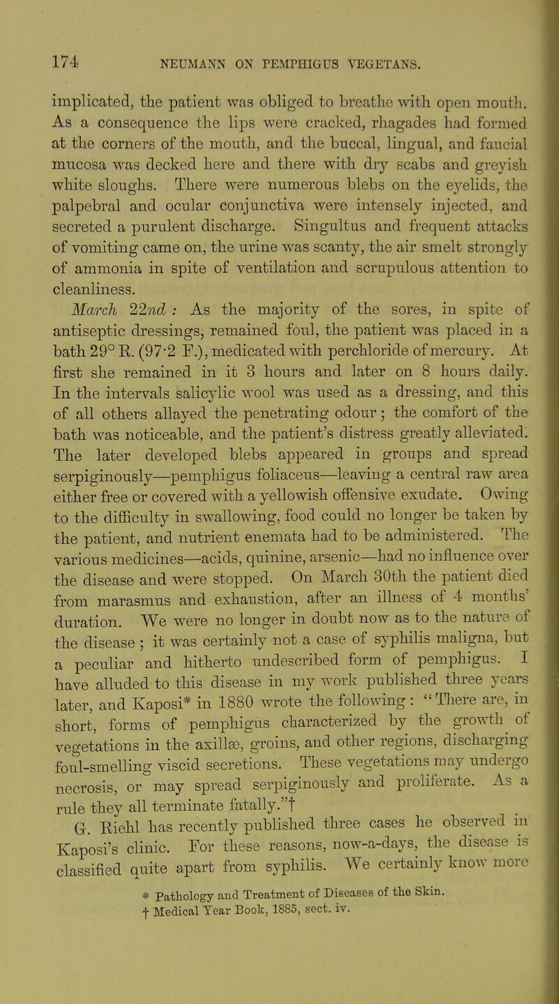 implicated, the patient was obliged to breathe with open mouth. As a consequence the lips were cracked, rhagades had formed at the corners of the mouth, and the buccal, lingual, and faucial mucosa was decked here and there with dry scabs and greyish white sloughs. There were numerous blebs on the eyelids, the palpebral and ocular conjunctiva were intensely injected, and secreted a purulent discharge. Singultus and frequent attacks of vomiting came on, the urine was scanty, the air smelt strongly of ammonia in spite of ventilation and scrupulous attention to cleanliness. March 22nd : As the majority of the sores, in spite of antiseptic dressings, remained foul, the patient was placed in a bath 29° R. (97‘2 F.), medicated with perchloride of mercury. At first she remained in it 3 hours and later on 8 hours daily. In the intervals salicylic wool was used as a dressing, and this of all others allayed the penetrating odour; the comfort of the bath was noticeable, and the patient’s distress greatly alleviated. The later developed blebs appeared in groups and spread serpiginously—pemphigus foliaceus—leaving a central raw area either free or covered with a yellowish offensive exudate. Owing to the difficulty in swallowing, food could no longer be taken by the patient, and nutrient enemata had to be administered. The various medicines—acids, quinine, arsenic—had no influence over the disease and were stopped. On March oOth the patient died from marasmus and exhaustion, after an illness of 4 months duration. We were no longer in doubt now as to the natuie of the disease ; it was certainly not a case of syphilis maligna, but a peculiar and hitherto undescribed form of pemphigus. I have alluded to this disease in my work published three years later, and Kaposi* in 1880 wrote the following: “There are, in short, forms of pemphigus characterized by the growth of vegetations in the axilla), groins, and other regions, discharging foul-smelling viscid secretions. These vegetations may undergo necrosis, or may spread serpiginously and proliferate. As a rule they all terminate fatally.”! G. Riehl has recently published three cases he observed in Kaposi’s clinic. For these reasons, now-a-days, the disease is classified quite apart from syphilis. We certainly know more * Pathology and Treatment of Diseases of the Skin. f Medical Year Book, 1885, sect. iv.