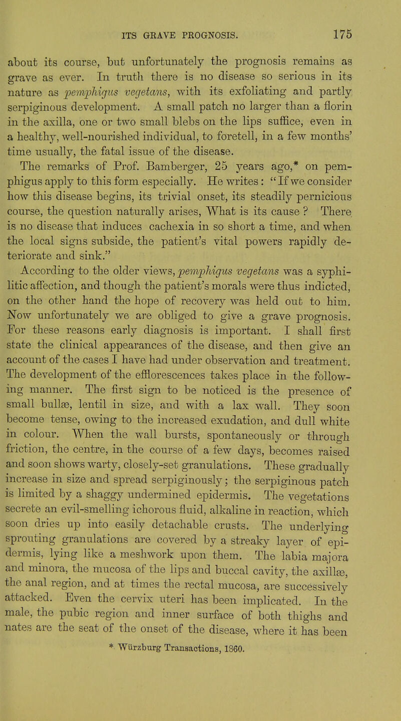 about its course, but unfortunately the prognosis remains as grave as ever. In truth there is no disease so serious in its nature as pemphigus vegetans, with its exfoliating and partly serpiginous development. A small patch no larger than a florin in the axilla, one or two small blebs on the lips suffice, even in a healthy, well-nourished individual, to foretell, in a few months’ time usually, the fatal issue of the disease. The remarks of Prof. Bamberger, 25 years ago,* on pem- phigus apply to this form especially. He writes : “ If we consider how this disease begins, its trivial onset, its steadily pernicious course, the question naturally arises, What is its cause ? There is no disease that induces cachexia in so short a time, and when the local signs subside, the patient’s vital powers rapidly de- teriorate and sink.” According to the older views, pemphigus vegetans was a syphi- litic affection, and though the patient’s morals were thus indicted, on the other hand the hope of recovery was held out to him. Now unfortunately we are obliged to give a grave prognosis. For these reasons early diagnosis is important. I shall first state the clinical appearances of the disease, and then give an account of the cases I have had under observation and treatment. The development of the efflorescences takes place in the follow- ing manner. The first sign to be noticed is the presence of small bullae, lentil in size, and with a lax wall. They soon become tense, owing to the increased exudation, and dull white in colour. When the wall bursts, spontaneously or through friction, the centre, in the course of a few days, becomes raised and soon shows warty, closely-set granulations. These gradually increase in size and spread serpiginously; the serpiginous patch is limited by a shaggy undermined epidermis. The vegetations secrete an evil-smelling ichorous fluid, alkaline in reaction, which soon dries up into easily detachable crusts. The underlying sprouting granulations are covered by a streaky layer of epi- dermis, lying like a meshwork upon them. The labia majora and minora, the mucosa of the lips and buccal cavity, the axillae, the anal region, and at times the rectal mucosa, are successively attacked. Even the cervix uteri has been implicated. In the male, the pubic region and inner surface of both thighs and nates are the seat of the onset of the disease, where it has been * Wurzburg Transactions, 1360.