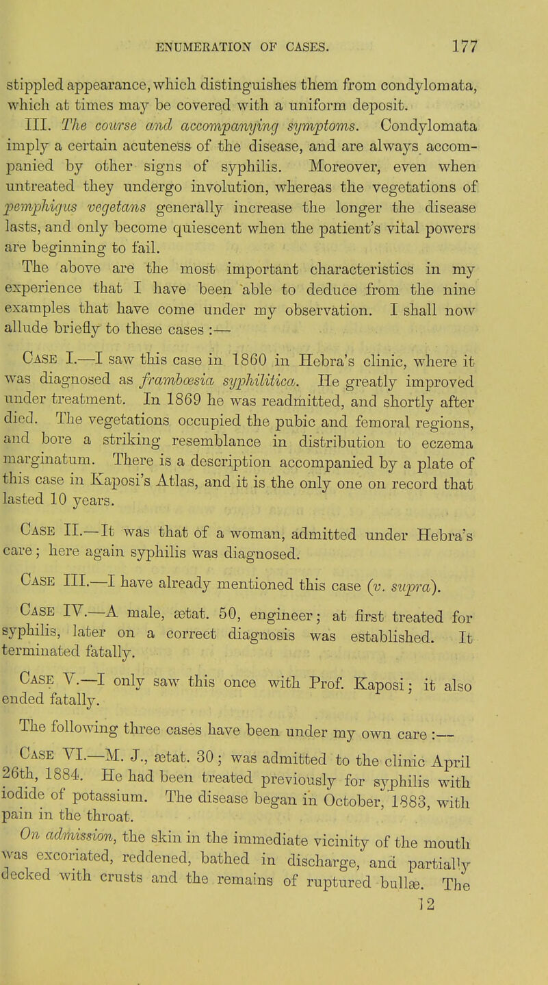 stippled appearance, which distinguishes them from condylomata, which at times may be covered with a uniform deposit. III. The course and accompanying symptoms. Condylomata impty a certain acuteness of the disease, and are always accom- panied by other signs of syphilis. Moreover, even when untreated they undergo involution, whereas the vegetations of pemphigus vegetans generally increase the longer the disease lasts, and only become quiescent when the patient’s vital powers are beginning to fail. The above are the most important characteristics in my experience that I have been 'able to deduce from the nine examples that have come under my observation. I shall now allude briefly to these cases :— Case I.—I saw this case in 1860 in Hebra’s clinic, where it was diagnosed as frambossia syphilitica. lie greatly improved under treatment. In 1869 he was readmitted, and shortly after died. The vegetations occupied the pubic and femoral regions, and bore a striking resemblance in distribution to eczema marginatum. There is a description accompanied by a plate of this case in Kaposi’s Atlas, and it is the only one on record that lasted 10 years. Case II.—It was that of a woman, admitted under Hebra’s care; here again syphilis was diagnosed. Case III, I have already mentioned this case (y. supra). Case IV.—A male, astat. 50, engineer; at first treated for syphilis, later on a correct diagnosis was established. It terminated fatally. Case AC—I only saw this once with Prof. Kaposi; it also ended fatally. The following three cases have been under my own care : Case VI.—M. J., astat. 30; was admitted to the clinic April 26th, 1884. He had been treated previously for syphilis with iodide of potassium. The disease began in October, 1883, with pain in the throat. On admission, the skin in the immediate vicinity of the mouth Mas excoiiated, reddened, bathed in discharge, and partial1 y decked with crusts and the remains of ruptured bullae. The 12