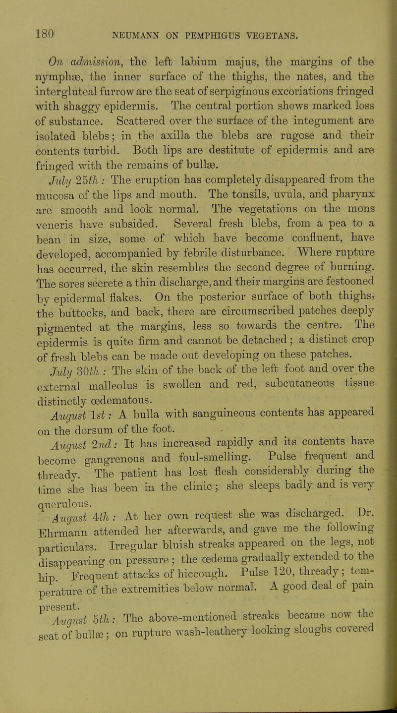 On admission, the left labium majus, the margins of the nymph ae, the inner surface of the thighs, the nates, and the intergluteal furrow are the seat of serpiginous excoriations fringed with shaggy epidermis. The central portion shows marked loss of substance. Scattered over the surface of the integument are isolated blebs; in the axilla the blebs are rugose and their contents turbid. Both lips are destitute of epidermis and are fringed with the remains of bullae. July 25th : The eruption has completely disappeared from the mucosa of the lips and mouth. The tonsils, uvula, and pharynx are smooth and look normal. The vegetations on the mons veneris have subsided. Several fresh blebs, from a pea to a bean in size, some of which have become confluent, have developed, accompanied by febrile disturbance. Where rupture has occurred, the skin resembles the second degree of burning. The sores secrete a thin discharge, and their margins are festooned by epidermal flakes. On the posterior surface of both thighs, the buttocks, and back, there are circumscribed patches deeply pigmented at the margins, less so towards the centre. The epidermis is quite firm and cannot be detached; a distinct crop of fresh blebs can be made out developing on these patches. July 30th : The skin of the back of the left foot and over the external malleolus is swollen and red, subcutaneous tissue distinctly cedematous. Auqust 1st: A bulla with sanguineous contents has appeared on the dorsum of the foot. August 2nd: It has increased rapidly and its contents have become gangrenous and foul-smelling. Pulse frequent and thready. The patient has lost flesh considerably during the time she has been in the clinic; she sleeps, badly and is very querulous. . August 4th : At her own request she was discharged. Dr. Ehrmann attended her afterwards, and gave me the following particulars. Irregular bluish streaks appeared on the legs, not disappearing on pressure ; the oedema gradually extended to the hip. Frequent attacks of hiccough. Pulse 120, thready; tem- perature of the extremities below normal. A good deal of pam ^Auriust 5th: The above-mentioned streaks became now the seat of bullae ; on rupture wash-leathery looking slougbs covered