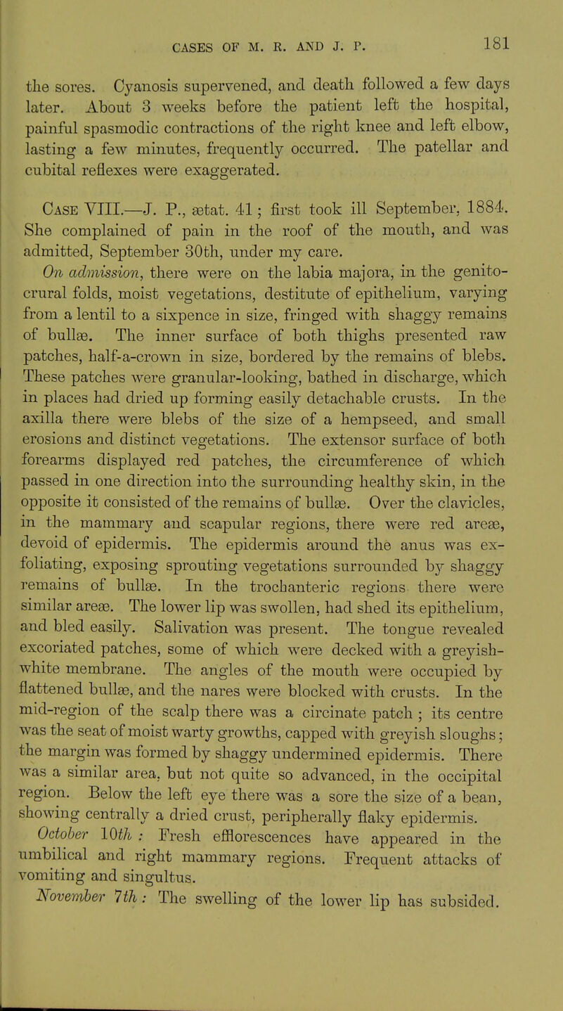 CASES OF M. R. AND J. P. the sores. Cyanosis supervened, and death followed a few days later. About 3 weeks before the patient left the hospital, painful spasmodic contractions of the right knee and left elbow, lasting a few minutes, frequently occurred. The patellar and cubital reflexes were exaggerated. Case VIII.—J. P., setat. 41; first took ill September, 1884. She complained of pain in the roof of the mouth, and was admitted, September 30th, under my care. On admission, there were on the labia majora, in the genito- crural folds, moist vegetations, destitute of epithelium, varying from a lentil to a sixpence in size, fringed with shaggy remains of bullae. The inner surface of both thighs presented raw patches, half-a-crown in size, bordered by the remains of blebs. I These patches were granular-looking, bathed in discharge, which in places had dried up forming easily detachable crusts. In the axilla there were blebs of the size of a hempseed, and small erosions and distinct vegetations. The extensor surface of both forearms displayed red patches, the circumference of which passed in one direction into the surrounding healthy skin, in the opposite it consisted of the remains of bullae. Over the clavicles, in the mammary and scapular regions, there were red areae, devoid of epidermis. The epidermis around the anus was ex- foliating, exposing sprouting vegetations surrounded bj^ shaggy remains of bullae. In the trochanteric regions there were similar areae. The lower lip was swollen, had shed its epithelium, and bled easily. Salivation was present. The tongue revealed excoriated patches, some of which were decked with a greyish- white membrane. The angles of the mouth were occupied by flattened bullae, and the nares were blocked with crusts. In the mid-region of the scalp there was a circinate patch ; its centre was the seat of moist warty growths, capped with greyish sloughs; the margin was formed by shaggy undermined epidermis. There was a similar area, but not quite so advanced, in the occipital region. Below the left eye there was a sore the size of a bean, showing centrally a dried crust, peripherally flaky epidermis. October 10th : Fresh efflorescences have appeared in the umbilical and right mammary regions. Frequent attacks of vomiting and singultus. November 7th ; The swelling of the lower lip has subsided.