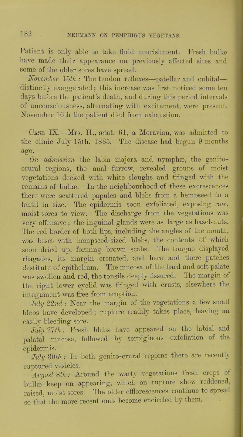 Patient is only able to take fluid nourishment. Fresh bullae have made their appearance on previously affected sites and some of the older sores have spread. November \htli: The tendon reflexes—patellar and cubital— distinctly exaggerated; this increase was first noticed some ten days before the patient’s death, and during this period intervals of unconsciousness, alternating with excitement, were present. November 16th the patient died from exhaustion. Case IX.—Mrs. H., aetat. 61, a Moravian, was admitted to the clinic July 15th, 1885. The disease had begun 9 months ag°; On admission the labia majora and nymphas, the genito- crural regions, the anal furrow, revealed groups of moist vegetations decked with white sloughs and fringed with the remains of bulk©. In the neighbourhood of these excrescences there were scattered papules and blebs from a hempseed to a lentil in size. The epidermis soon exfoliated, exposing raw, moist sores to view. The discharge from the vegetations was very offensive; the inguinal glands were as large as hazel-nuts. The red border of both lips, including the angles of the mouth, was beset with hempseed-sized blebs, the contents of which soon dried up, forming brown scabs. The tongue displayed rhagades, its margin crenated, and here and there patches destitute of epithelium. The mucosa of the hard and soft palate was swollen and red, the tonsils deeply fissured. The margin of the right lower eyelid was fringed with crusts, elsewhere the integument was free from eruption. July 22nd : Near the margin of the vegetations a few small blebs have developed; rupture readily takes place, leaving an easily bleeding sore. July 27th: Fresh blebs have appeared on the labial and palatal mucosa, followed by serpiginous exfoliation of the epidermis. July 3Oth : In both genito-crural regions there are recently ruptured vesicles. August 8th: Around the warty vegetations fresh crops of bullae keep on appearing, which on rupture show reddened, raised, moist sores. The older efflorescences continue to spread so that the more recent ones become encircled by them.