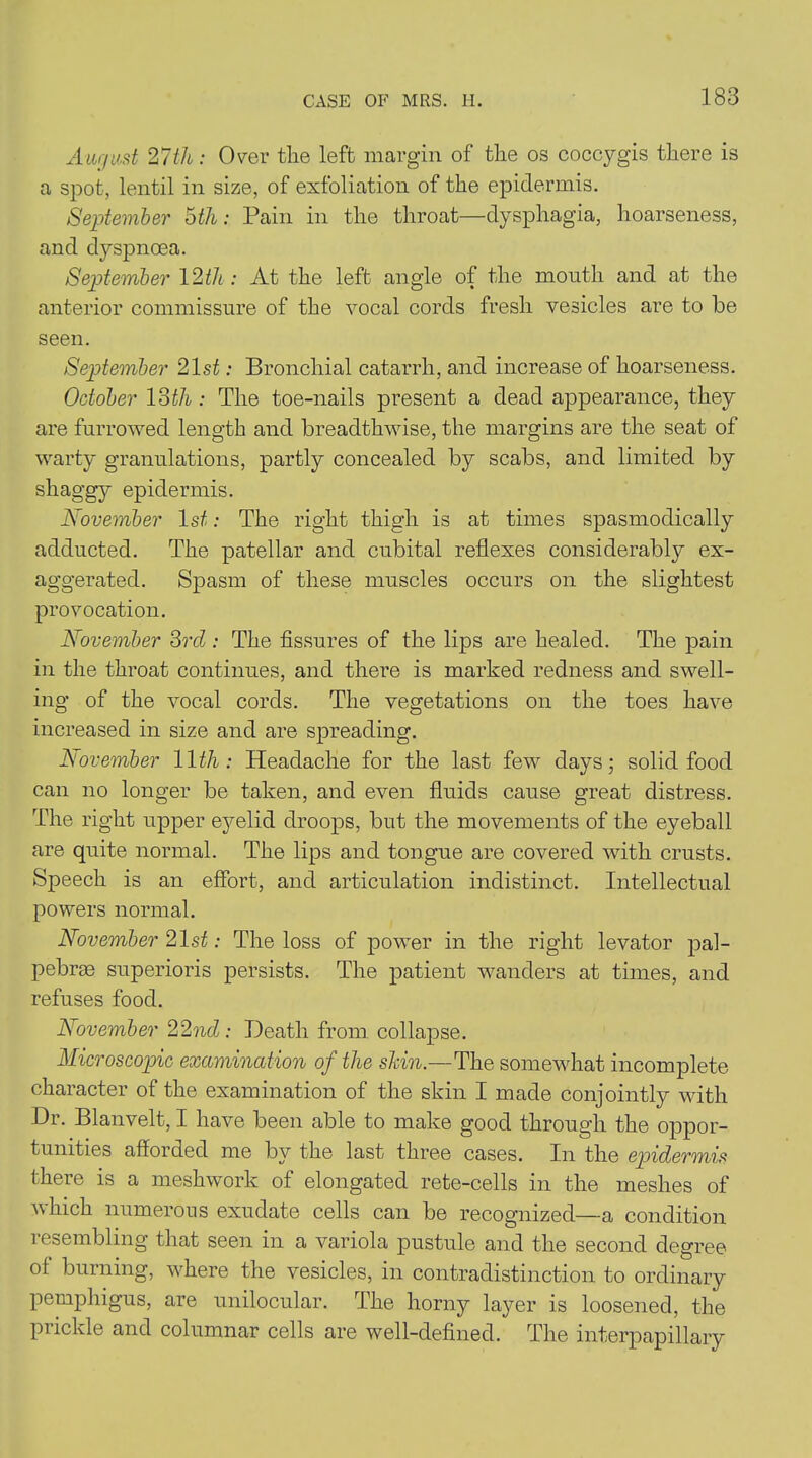 CASE OF MRS. H. August 27th: Over the left margin of the os coccygis there is a spot, lentil in size, of exfoliation of the epidermis. September 5th: Pain in the throat—dysphagia, hoarseness, and dyspnoea. September 12th: At the left angle of the month and at the anterior commissure of the vocal cords fresh vesicles are to be seen. September 21st: Bronchial catarrh, and increase of hoarseness. October 13th : The toe-nails present a dead appearance, they are furrowed length and breadthwise, the margins are the seat of warty granulations, partly concealed by scabs, and limited by shaggy epidermis. November 1st: The right thigh is at times spasmodically adducted. The patellar and cubital reflexes considerably ex- aggerated. Spasm of these muscles occurs on the slightest provocation. November 3rd : The fissures of the lips are healed. The pain in the throat continues, and there is marked redness and swell- ing of the vocal cords. The vegetations on the toes have increased in size and are spreading. November 11th: Headache for the last few days; solid food can no longer be taken, and even fluids cause great distress. The right upper eyelid droops, but the movements of the eyeball are quite normal. The lips and tongue are covered with crusts. Speech is an effort, and articulation indistinct. Intellectual powers normal. November 21st: The loss of power in the right levator pal- pebrae superioris persists. The patient wanders at times, and refuses food. November 22nd: Death from, collapse. Microscopic examination of the shin.—The somewhat incomplete character of the examination of the skin I made conjointly with Dr. Blanvelt, I have been able to make good through the oppor- tunities afforded me by the last three cases. In the epidermis there is a meshwork of elongated rete-cells in the meshes of which numerous exudate cells can be recognized—a condition resembling that seen in a variola pustule and the second degree of burning, where the vesicles, in contradistinction to ordinary pemphigus, are unilocular. The horny layer is loosened, the prickle and columnar cells are well-defined. The interpapillary