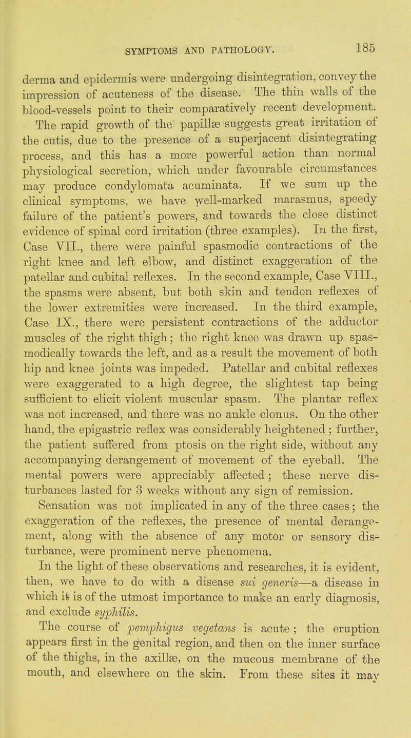 SYMPTOMS AND PATHOLOGY. derma and epidermis were undergoing disintegration, convey the impression of acuteness of the disease. Hie thin walls of the blood-vessels point to their comparatively recent development. The rapid growth of the papillae suggests great irritation of the cutis, due to the presence of a superjacent disintegrating process, and this has a more powerful action than normal physiological secretion, which under favourable circumstances may produce condylomata acuminata. If we sum up the clinical symptoms, we have well-marked marasmus, speedy failure of the patient’s powers, and towards the close distinct evidence of spinal cord irritation (three examples). In the first, Case VII., there were painful spasmodic contractions of the right knee and left elbow, and distinct exaggeration of the patellar and cubital reflexes. In the second example, Case VIII., the spasms were absent, but both skin and tendon reflexes of the lower extremities were increased. In the third example, Case IX., there were persistent contractions of the adductor muscles of the right thigh; the right knee was drawn up spas- modically towards the left, and as a result the movement of both hip and knee joints was impeded. Patellar and cubital reflexes were exaggerated to a high degree, the slightest tap being sufficient to elicit violent muscular spasm. The plantar reflex was not increased, and there w~as no ankle clonus. On the other hand, the epigastric reflex was considerably heightened ; further, the patient suffered from ptosis on the right side, without any accompanying derangement of movement of the eyeball. The mental powers were appreciably affected; these nerve dis- turbances lasted for 3 weeks without any sign of remission. Sensation was not implicated in any of the three cases; the exaggeration of the reflexes, the presence of mental derange- ment, along with the absence of any motor or sensory dis- turbance, were prominent nerve phenomena. In the light of these observations and researches, it is evident, then, we have to do with a disease sui generis—a disease in which it is of the utmost importance to make an early diagnosis, and exclude syphilis. flhe course of pemphigus vegetans is acute ; the eruption appears first in the genital region, and then on the inner surface of the thighs, in the axillas, on the mucous membrane of the mouth, and elsewhere on the skin. From these sites it may