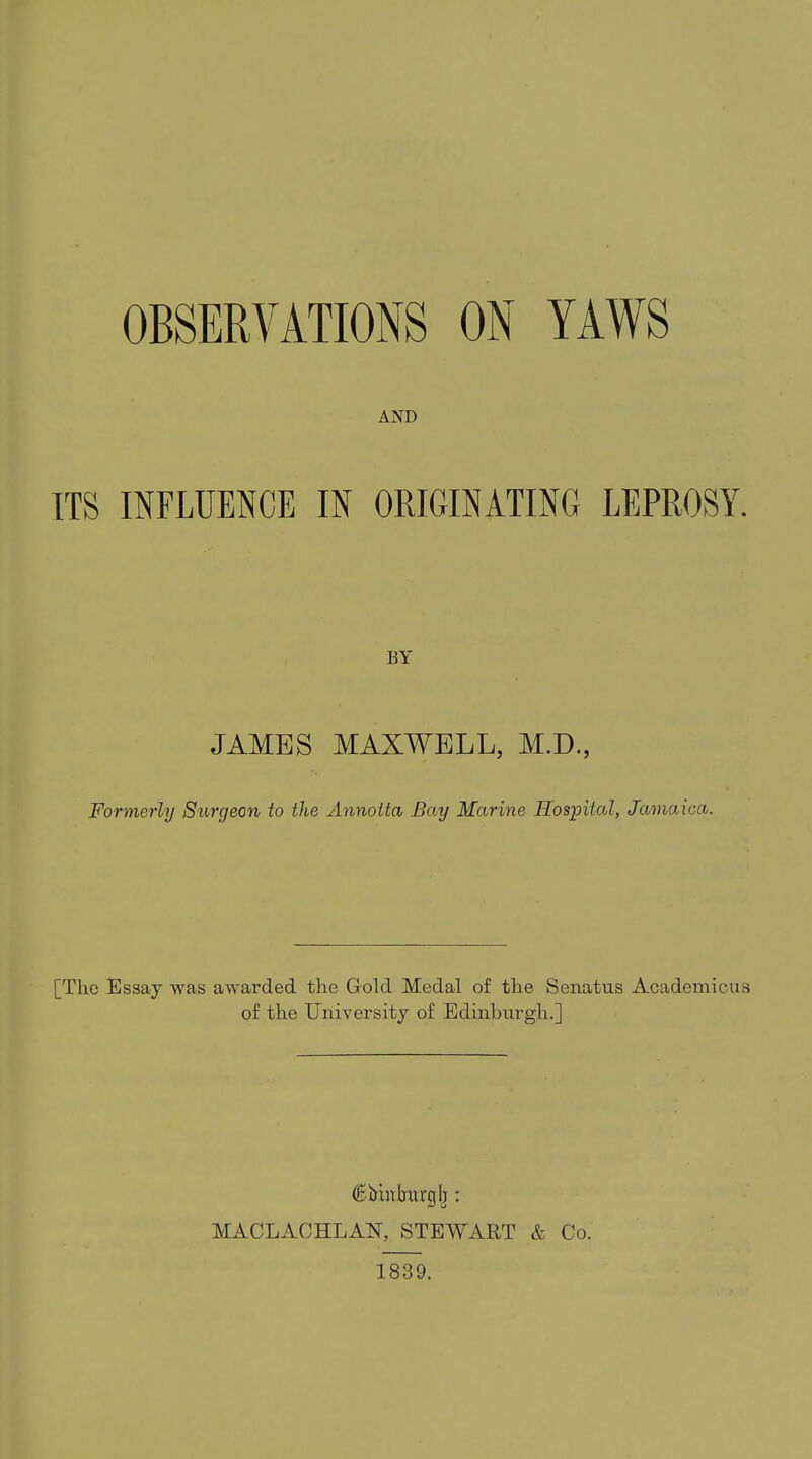 OBSERVATIONS ON YAWS AND ITS INFLUENCE IN ORIGINATING LEPROSY. BA' JAMBS MAXWELL, M.D., Formerly Surgeon to the Annotta Bay Marine Hospital, Jamaica. [Tlic Essay was awarded the Gold Medal of the Senatus Academicus of the University of Edinburgh.] €imtlrarglj: MACLAOHLAU, STEWART & Co. 1839.