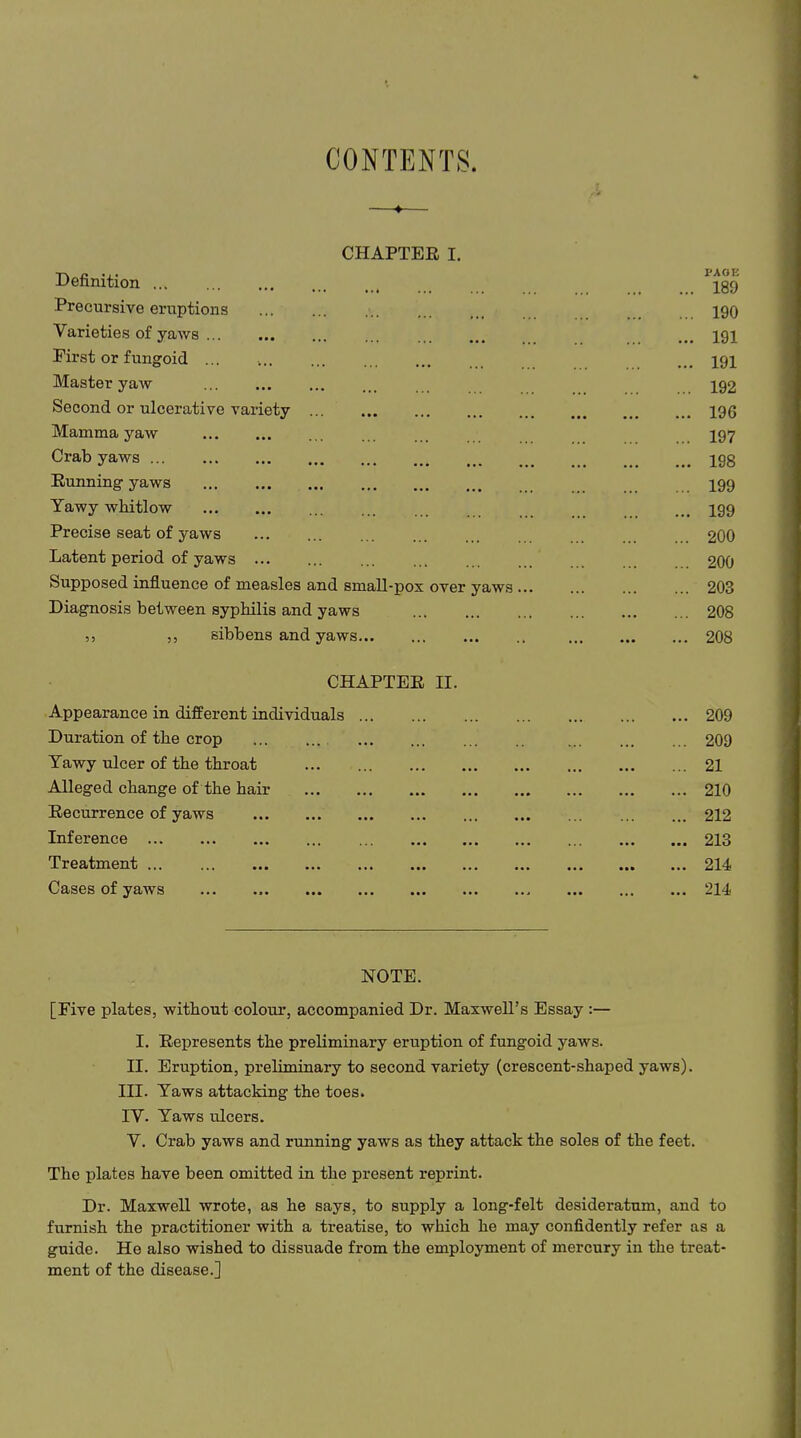 CONTENTS. CHAPTER I. Definition Precursive eruptions Varieties of yaws ... First or fungoid ... Master yaw Second or ulcerative variety Mamma yaw Crab yaws Running yaws Yawy whitlow Precise seat of yaws Latent period of yaws Supposed influence of measles and small-pox over yaws Diagnosis between syphilis and yaws ,, ,, sibbens and yaws CHAPTER II. Appearance in different individuals ... Duration of the crop Yawy ulcer of the throat Alleged change of the hair Recurrence of yaws Inference Treatment Cases of yaws PAGE ... 189 ... 190 ... 191 ... 191 ... 192 ... 196 ... 197 ... 198 ... 199 ... 199 ... 200 ... 200 ... 203 ... 208 .. 208 ... 209 ... 209 ... 21 ... 210 ... 212 ... 213 ... 214 ... 214 NOTE. [Five plates, without colour, accompanied Dr. Maxwell’s Essay :— I. Represents the preliminary eruption of fungoid yaws. II. Eruption, preliminary to second variety (crescent-shaped yaws). III. Yaws attacking the toes. IV. Yaws ulcers. V. Crab yaws and running yaws as they attack the soles of the feet. The plates have been omitted in the present reprint. Dr. Maxwell wrote, as he says, to supply a long-felt desideratum, and to furnish the practitioner with a treatise, to which he may confidently refer as a guide. He also wished to dissuade from the employment of mercury in the treat- ment of the disease.]