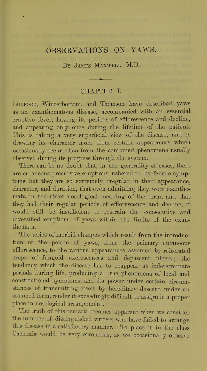 By James Maxwell, M.D. ■ ♦ CHAPTER I. Ludford, Winterbottom, and Thomson have described yaws as an exanthematous disease, accompanied with an essential eruptive fever, having its periods of efflorescence and decline, and appearing only once during the lifetime of the patient. This is taking a very superficial view of the disease, and is drawing its character more from certain appearances which occasionally occur, than from the combined phenomena usually observed during its progress through the system. There can be no doubt that, in the generality of cases, there are cutaneous precursive eruptions ushered in by febrile symp- toms, but they are so extremely irregular in their appearance, character, and duration, that even admitting they were exanthe- mata in the strict nosological meaning of the term, and that they had their regular periods of efflorescence and decline, it would still be insufficient to restrain the consecutive and diversified eruptions of yaws within the limits of the exan- themata. The series of morbid changes which result from the introduc- tion of the poison of yaws, from the primary cutaneous efflorescence, to the various appearances assumed by reiterated crops of fungoid excrescences and depascent ulcers; the tendency which the disease has to reappear at indeterminate periods during life, producing all the phenomena of local and constitutional symptoms, and its power under certain circum- stances of transmitting itself by hereditary descent under an assumed form, render it exceedingly difficult to assign it a proper place in nosological arrangement. The truth of this remark becomes apparent when we consider the number of distinguished writers who have failed to arrange this disease in a satisfactory manner. To place it in the class Cachexia would be very erroneous, as we occasionally observe