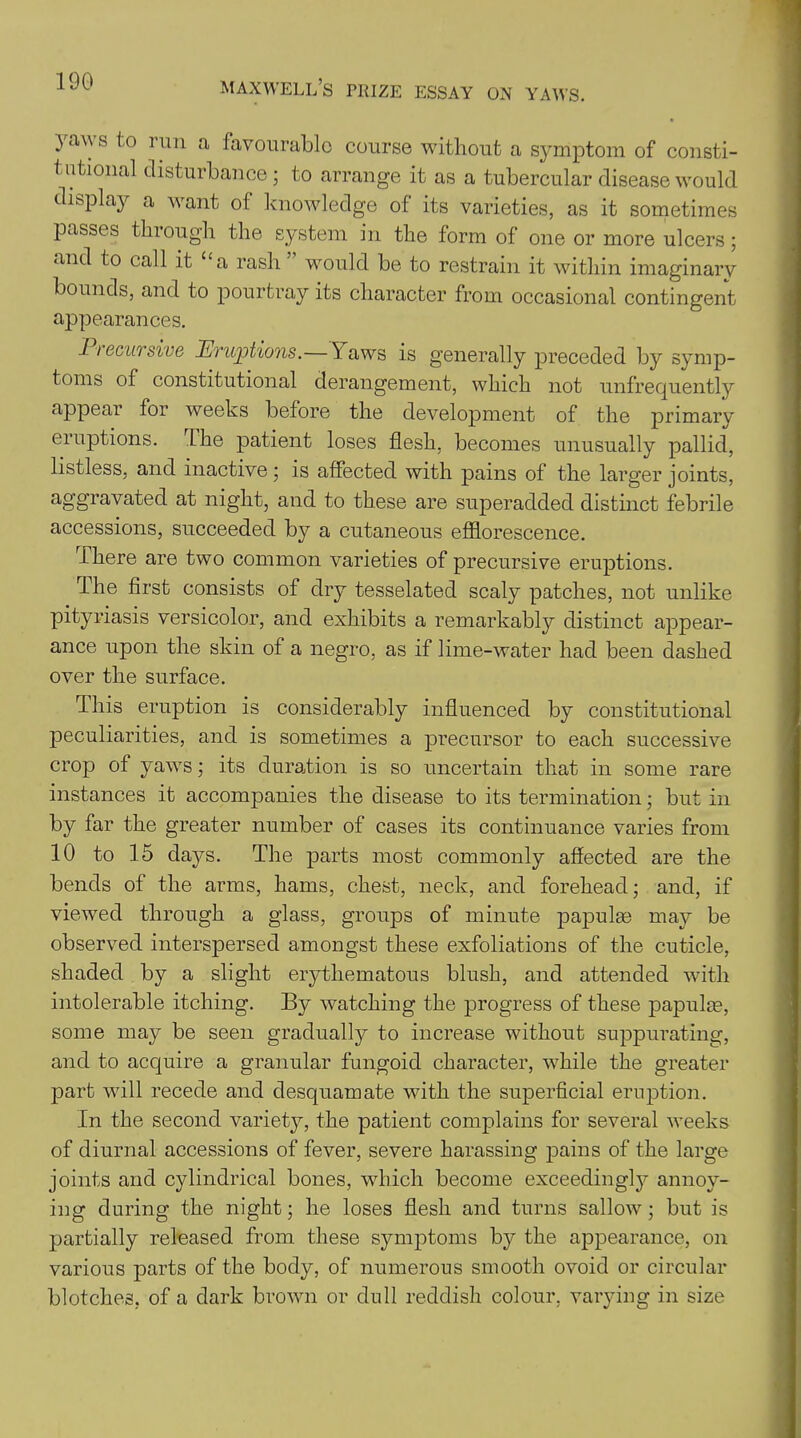 yaws to run a favourable course without a symptom of consti- tutional disturbance; to arrange it as a tubercular disease would display a want of knowledge of its varieties, as it sometimes passes through the system in the form of one or more ulcers; and to call it “a rash would be to restrain it within imaginary bounds, and to pourtray its character from occasional contingent appearances. Precursive Eruptions.—Yaws is generally preceded by symp- toms of constitutional derangement, which not unfrecpiently appear for weeks before the development of the primary eruptions. I he patient loses flesh, becomes unusually pallid, listless, and inactive; is affected with pains of the larger joints, aggravated at night, and to these are superadded distinct febrile accessions, succeeded by a cutaneous efflorescence. There are two common varieties of precursive eruptions. The first consists of dry tesselated scaly patches, not unlike pityriasis versicolor, and exhibits a remarkably distinct appear- ance upon the skin of a negro, as if lime-water had been dashed over the surface. This eruption is considerably influenced by constitutional peculiarities, and is sometimes a precursor to each successive crop of yaws; its duration is so uncertain that in some rare instances it accompanies the disease to its termination; but in by far the greater number of cases its continuance varies from 10 to 15 days. The parts most commonly affected are the bends of the arms, hams, chest, neck, and forehead; and, if viewed through a glass, groups of minute papulse may be observed interspersed amongst these exfoliations of the cuticle, shaded by a slight erythematous blush, and attended with intolerable itching. By watching the progress of these papula?, some may be seen gradually to increase without suppurating, and to acquire a granular fungoid character, while the greater part will recede and desquamate with the superficial eruption. In the second variety, the patient complains for several weeks of diurnal accessions of fever, severe harassing pains of the large joints and cylindrical bones, which become exceedingly annoy- ing during the night; he loses flesh and turns sallow; but is partially released from these symptoms by the appearance, on various parts of the body, of numerous smooth ovoid or circular blotches, of a dark brown or dull reddish colour, varying in size