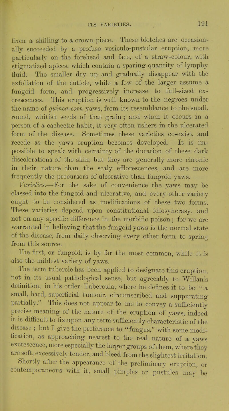 from a shilling to a crown piece. These blotches are occasion- ally succeeded by a profuse vesiculo-pustular eruption, more particularly on the forehead and face, of a straw-colour, with stigmatized apices, which contain a sparing quantity of lympliy fluid. The smaller dry up and gradually disappear with the exfoliation of the cuticle, while a few of the larger assume a fungoid form, and progressively increase to full-sized ex- crescences. This eruption is well known to the negroes under the name of guinea-corn yaws, from its resemblance to the small, round, whitish seeds of that grain ; and when it occurs in a person of a cachectic habit, it very often ushers in the ulcerated form of the disease. Sometimes these varieties co-exist, and recede as the yaws eruption becomes developed. It is im- possible to speak with certainty of the duration of these dark discolorations of the skin, but they are generally more chronic in their nature than the scaly efflorescences, and are more frequently the precursors of ulcerative than fungoid yaws. Varieties.—For the sake of convenience the yaws may be classed into the fungoid and ulcerative, and every other variety ought to be considered as modifications of these two forms. These varieties depend upon constitutional idiosyncrasy, and not on any specific difference in the morbific poison; for we are warranted in believing that the fungoid yaws is the normal state of the disease, from daily observing every other form to spring from this source. The first, or fungoid, is by far the most common, while it is also the mildest variety of yaws. The term tubercle has been applied to designate this eruption, not in its usual pathological sense, but agreeably to Wiliam's definition, in his order Tubercula, where he defines it to be “ a small, hard, superficial tumour, circumscribed and suppurating partially.” This does not appear to me to convey a sufficiently precise meaning of the nature of the eruption of yaws, indeed it is difficult to fix upon any term sufficiently characteristic of the disease ; but I give the preference to £‘ fungus,” with some modi- fication, as approaching nearest to the real nature of a yaws excrescence, more especially the larger groups of them, where they are soft, excessively tender, and bleed from the slightest irritation. Shortly after the appearance of the preliminary eruption, or contemporaneous with it, small pimples or pustules may be