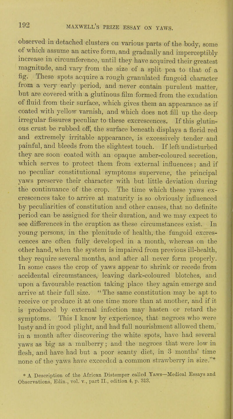 obseived in detached clusters on various parts of the body, some ol which assume an active form, and gradually and imperceptibly increase in circumference, until they have acquired their greatest magnitude, and vary from the size of a split pea to that of a tig. These spots acquire a rough granulated fungoid character from a very early period, and never contain purulent matter, but are covered with a glutinous film formed from the exudation of fluid from their surface, which gives them an appearance as if coated with yellow varnish, and which does not fill up the deep irregular fissures peculiar to these excrescences. If this glutin- ous crust be rubbed off, the surface beneath displays a florid red and extremely irritable appearance, is excessively tender and painful, and bleeds from the slightest touch. If left undisturbed they are soon coated with an opaque amber-coloured secretion, which serves to protect them from external influences; and if no peculiar constitutional symptoms supervene, the principal yaws preserve their character -with but little deviation during the continuance of the crop. The time which these yaws ex- crescences take to arrive at maturity is so obviously influenced by peculiarities of constitution and other causes, that no definite period can be assigned for their duration, and we may expect to see differences in the eruption as these circumstances exist. In young persons, in the plenitude of health, the fungoid excres- cences are often fully developed in a month, whereas on the other hand, when the system is impaired from previous ill-health, they require several months, and after all never form properly. In some cases the crop of yaws appear to shrink or recede from accidental circumstances, leaving dark-coloured blotches, and upon a favourable reaction taking place they again emerge and arrive at their full size. “The same constitution may be apt to receive or produce it at one time more than at another, and if it is produced by external infection may hasten or retard the symptoms. This I know by experience, that negroes who were lusty and in good plight, and had full nourishment allowed them, in a month after discovering the white spots, have had several yaws as big as a mulberry; and the negroes that were low in flesh, and have had but a poor scanty diet, in 3 months’ time none of the vaws have exceeded a common strawberry in size,* * A Description of tlie African Distemper called Yaws—Medical Essays and Observations, Edin., vol. v., part II., edition 4, p. 313.