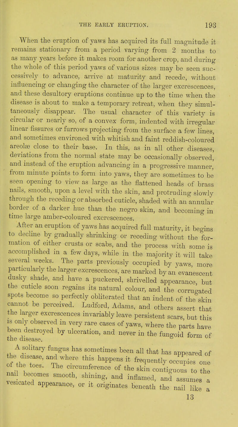 When the eruption of yaws has acquired its full magnitude it remains stationary from a period varying from 2 months to as many years before it makes room for another crop, and during the whole of this period yaws of various sizes may be seen suc- cessively to advance, arrive at maturity and recede, without influencing or changing the character of the larger excrescences, and these desultory eruptions continue up to the time when the disease is about to make a temporary retreat, when they simul- taneously disappear. The usual character of this variety is circular or nearly so, of a convex form, indented with irregular linear fissures or furrows projecting from the surface a few lines, and sometimes environed with whitish and faint reddish-coloured areolae close to their base. In this, as in all other diseases, deviations fiom the normal state may be occasionally observed, and instead of the eiuption advancing'm a jerogressive manner tiom minute j^oints to form into yaws, they are sometimes to be seen opening to view as large as the flattened heads of brass nails, smooth, upon a level with the skin, and protruding slowly through the receding or absorbed cuticle, shaded with an annular border of a darker hue than the negro skin, and becoming in time large amber-coloured excrescences. Aftei an eruption of yaws has acquired full maturity, it begins to decline by gradually shrinking or receding without the for- mation of either crusts or scabs, and the process with some is accomplished in a few days, while in the majority it will take several weeks. The parts previously occupied by yaws, more particularly the larger excrescences, are marked by an evanescent dusky shade, and have a puckered, shrivelled appearance but the cuticle soon regains its natural colour, and the corrugated spots become so perfectly obliterated that an indent of the skin cannot be perceived. Ludford, Adams, and others assert that the larger excrescences invariably leave persistent scars, but this is only observed m very rare cases of yaws, where the parts have tli^d^ease°^ed ^ UlCeratl°n’ and never in the fungoid form of A solitary fungus has sometimes been all that has appeared of of the toes’ anTl re 7 happe7 i4 fret*uently occiies of the toes. The circumference of the skin contiguous to the nail becomes smooth, shining, and inflamed, and assumes a vesicated appearance, or it originates beneath the nail like a 13