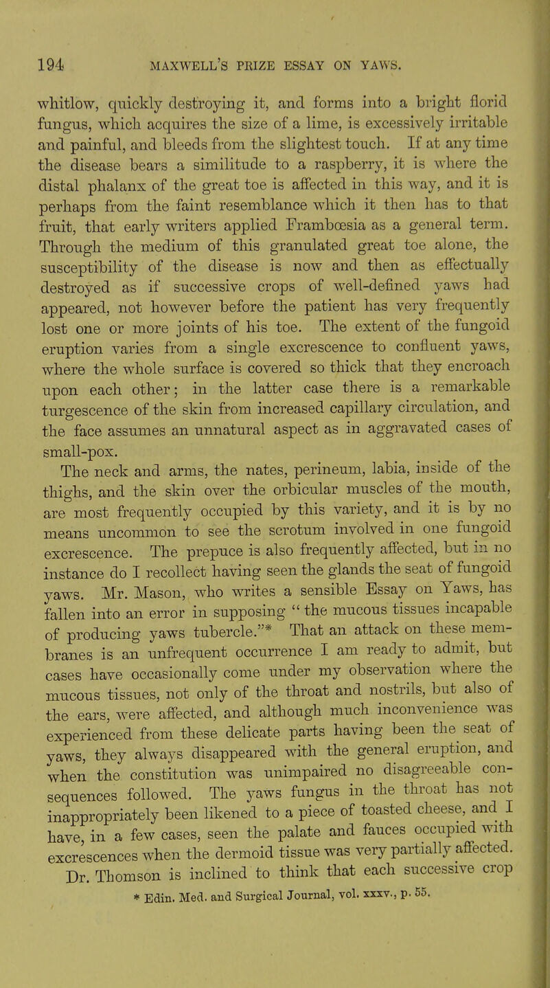 whitlow, quickly destroying it, and forms into a bright florid fungus, which acquires the size of a lime, is excessively irritable and painful, and bleeds from the slightest touch. If at any time the disease bears a similitude to a raspberry, it is where the distal phalanx of the great toe is affected in this way, and it is perhaps from the faint resemblance which it then has to that fruit, that early writers applied Frambcesia as a general term. Through the medium of this granulated great toe alone, the susceptibility of the disease is now and then as effectually destroyed as if successive crops of well-defined yaws had appeared, not however before the patient has very frequently lost one or more joints of his toe. The extent of the fungoid eruption varies from a single excrescence to confluent yaws, where the whole surface is covered so thick that they encroach upon each other; in the latter case there is a remarkable turgescence of the skin from increased capillary circulation, and the face assumes an unnatural aspect as in aggravated cases of small-pox. The neck and arms, the nates, perineum, labia, inside of the thighs, and the skin over the orbicular muscles of the mouth, are most frequently occupied by this variety, and it is by no means uncommon to see the scrotum involved in one fungoid excrescence. The prepuce is also frequently affected, but in no instance do I recollect having seen the glands the seat of fungoid yaws. Mr. Mason, who writes a sensible Essay on Yaws, has fallen into an error in supposing “ the mucous tissues incapable of producing yaws tubercle.’ * That an attack on these mem- branes is an unfrequent occurrence I am ready to admit, but cases have occasionally come under my observation where the mucous tissues, not only of the throat and nostrils, but also of the ears, were affected, and although much inconvenience was experienced from these delicate parts having been the. seat of yaws, they always disappeared with the general eruption, and when the constitution was unimpaired no disagreeable con- sequences followed. The yaws fungus in the throat has not inappropriately been likened to a piece of toasted cheese, and I have, in a few cases, seen the palate and fauces occupied w ith excrescences when the dermoid tissue was very partially affected. Dr. Thomson is inclined to think that each successive crop * Edin. Med. and Surgical Journal, vol. xxxv., p. 55.