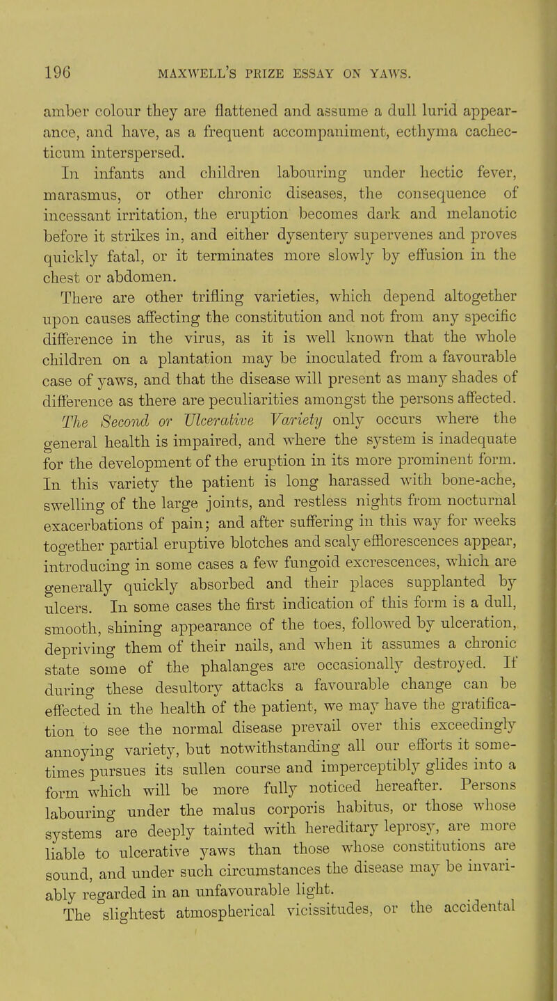 amber colour they are flattened and assume a dull lurid appear- ance, and have, as a frequent accompaniment, ecthyma cachec- ticum interspersed. In infants and children labouring under hectic fever, marasmus, or other chronic diseases, the consequence of incessant irritation, the eruption becomes dark and melanotic before it strikes in, and either dysentery supervenes and proves quickly fatal, or it terminates more slowly by effusion in the chest or abdomen. There are other trifling varieties, which depend altogether upon causes affecting the constitution and not from any specific difference in the virus, as it is well known that the whole children on a plantation may be inoculated from a favourable case of yaws, and that the disease will present as many shades of difference as there are peculiarities amongst the persons affected. The Second or Ulcerative Variety only occurs where the general health is impaired, and where the system is inadequate for the development of the eruption in its more prominent form. In this variety the patient is long harassed with bone-ache, swelling of the large joints, and restless nights from nocturnal exacerbations of pain; and after suffering in this way for weeks too’ether partial eruptive blotches and scaly efflorescences appear, introducing in some cases a few fungoid excrescences, which are generally quickly absorbed and their places supplanted by ulcers. In some cases the first indication of this form is a dull, smooth, shining appearance of the toes, followed by ulceration, depriving them of their nails, and when it assumes a chronic state some of the phalanges are occasionally destroyed. If during these desultory attacks a favouiable change can be effected in the health of the patient, we may have the gratifica- tion to see the normal disease prevail over this exceedingly annoying variety, but notwithstanding all our efforts it some- times pursues its sullen course and imperceptibly glides into a form which will be more fully noticed hereafter. Persons labouring under the malus corporis habitus, or those whose systems are deeply tainted with hereditary leprosy, are more liable to ulcerative yaws than those whose constitutions are sound, and under such circumstances the disease may be invari- ably regarded in an unfavourable light. The slightest atmospherical vicissitudes, or the accidental