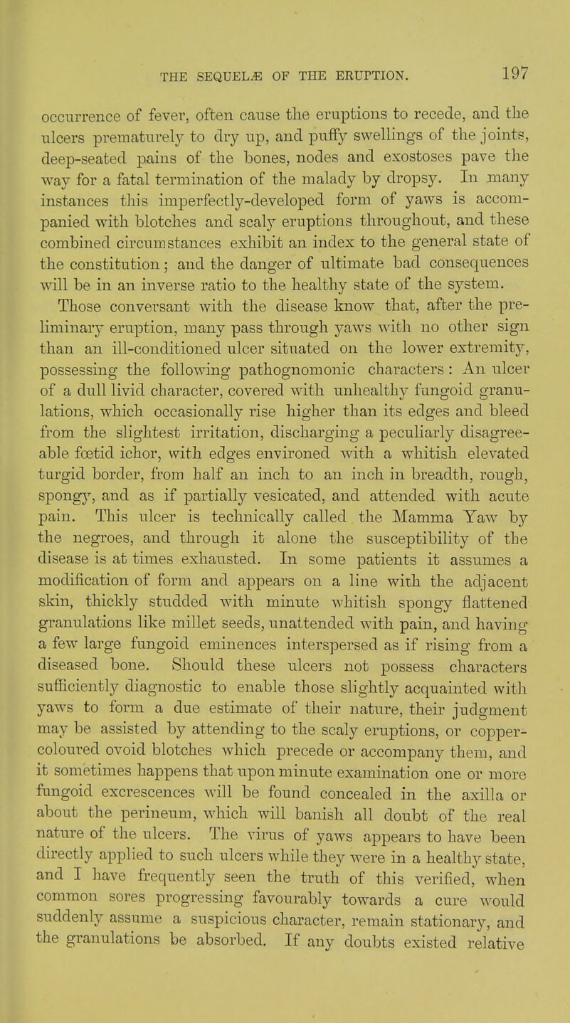 occurrence of fever, often cause the eruptions to recede, and the ulcers prematurely to dry up, and puffy swellings of the joints, deep-seated pains of the hones, nodes and exostoses pave the way for a fatal termination of the malady by dropsy. In many instances this imperfectly-developed form of yaws is accom- panied with blotches and scaly eruptions throughout, and these combined circumstances exhibit an index to the general state of the constitution; and the danger of ultimate bad consec|uences will be in an inverse ratio to the healthy state of the system. Those conversant with the disease know that, after the pre- liminary eruption, many pass through yaws with no other sign than an ill-conditioned ulcer situated on the lower extremity, possessing the following pathognomonic characters : An ulcer of a dull livid character, covered with unhealthy fungoid granu- lations, which occasionally rise higher than its edges and bleed from the slightest irritation, discharging a peculiarly disagree- able foetid ichor, with edges environed with a whitish elevated turgid border, from half an inch to an inch in breadth, rough, spongy, and as if partially vesicated, and attended with acute pain. This ulcer is technically called the Mamma Yaw by the negroes, and through it alone the susceptibility of the disease is at times exhausted. In some patients it assumes a modification of form and appears on a line with the adjacent skin, thickly studded with minute whitish spongy flattened granulations like millet seeds, unattended with pain, and having a few large fungoid eminences interspersed as if rising from a diseased bone. Should these ulcers not possess characters sufficiently diagnostic to enable those slightly acquainted with yaws to form a due estimate of their nature, their judgment may be assisted by attending to the scaly eruptions, or copper- coloured ovoid blotches which precede or accompany them, and it sometimes happens that upon minute examination one or more fungoid excrescences will be found concealed in the axilla or about the perineum, which will banish all doubt of the real nature of the ulcers. The virus of yaws appears to have been directly applied to such ulcers while they were in a healthy state, and I have frequently seen the truth of this verified, when common sores progressing favourably towards a cure would suddenly assume a suspicious character, remain stationary, and the granulations be absorbed. If any doubts existed relative