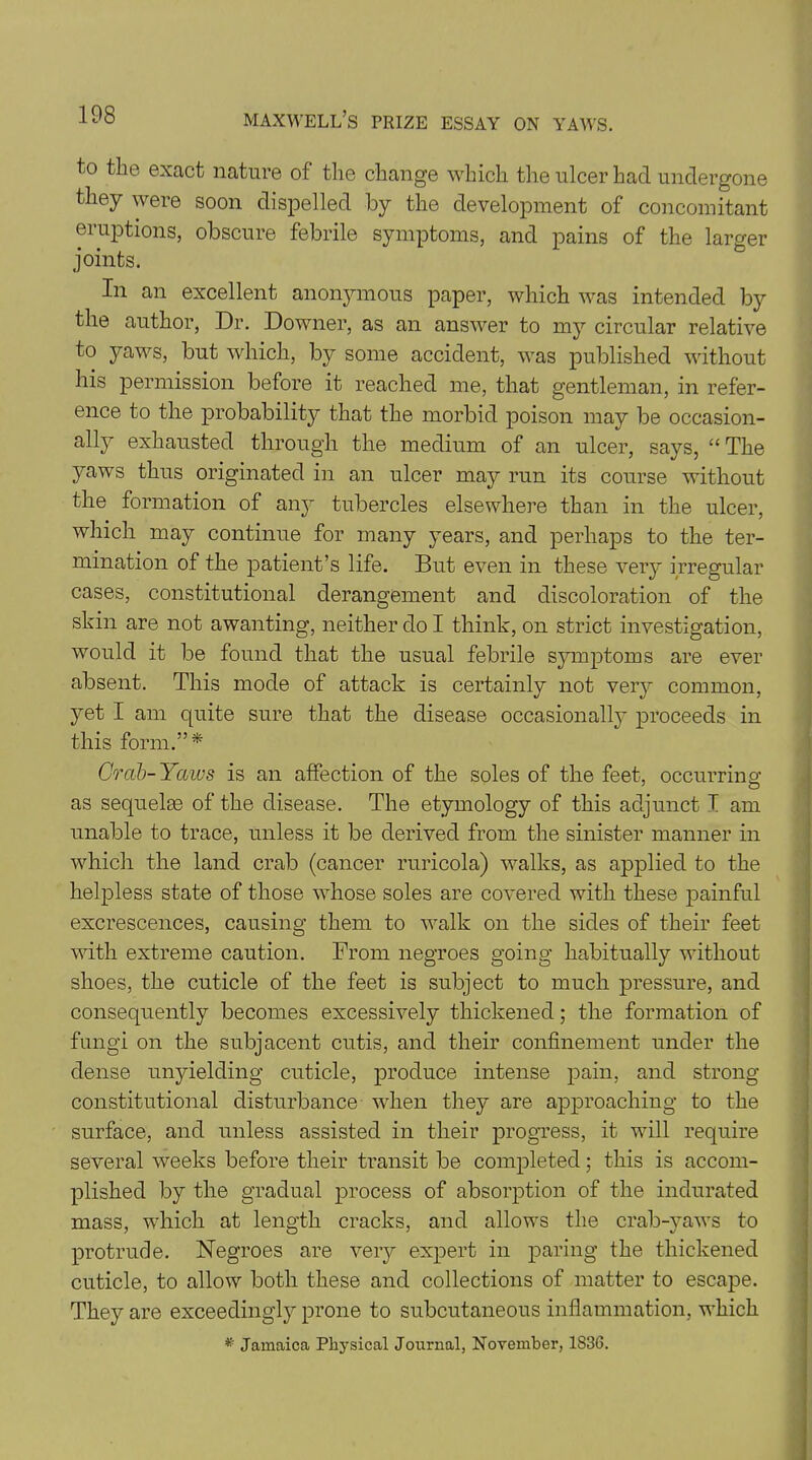 to the exact nature of the change which the ulcer had undergone they were soon dispelled by the development of concomitant eruptions, obscure febrile symptoms, and pains of the larger joints. In an excellent anonymous paper, which was intended by the author, Dr. Downer, as an answer to my circular relative to yaws, but which, by some accident, was published without his permission before it reached me, that gentleman, in refer- ence to the probability that the morbid poison may be occasion- ally exhausted through the medium of an ulcer, says, “ The yaws thus originated in an ulcer may run its course without the formation of any tubercles elsewhere than in the ulcer, which may continue for many years, and perhaps to the ter- mination of the patient’s life. But even in these very irregular cases, constitutional derangement and discoloration of the skin are not awanting, neither do I think, on strict investigation, would it be found that the usual febrile symptoms are ever absent. This mode of attack is certainly not very common, yet I am quite sure that the disease occasionall}' proceeds in this form.”* Crab-Yaws is an affection of the soles of the feet, occurring as sequelae of the disease. The etymology of this adjunct I am unable to trace, unless it be derived from the sinister manner in which the land crab (cancer ruricola) walks, as applied to the helpless state of those whose soles are covered with these painful excrescences, causing them to walk on the sides of their feet with extreme caution. From negroes going habitually without shoes, the cuticle of the feet is subject to much pressure, and consequently becomes excessively thickened; the formation of fungi on the subjacent cutis, and their confinement under the dense unyielding cuticle, produce intense pain, and strong constitutional disturbance when they are approaching to the surface, and unless assisted in their progress, it will require several weeks before their transit be completed; this is accom- plished by the gradual process of absorption of the indurated mass, which at length cracks, and allows the crab-yaws to protrude. Negroes are very expert in paring the thickened cuticle, to allow both these and collections of matter to escape. They are exceedingly prone to subcutaneous inflammation, which * Jamaica Physical Journal, November, 1836.