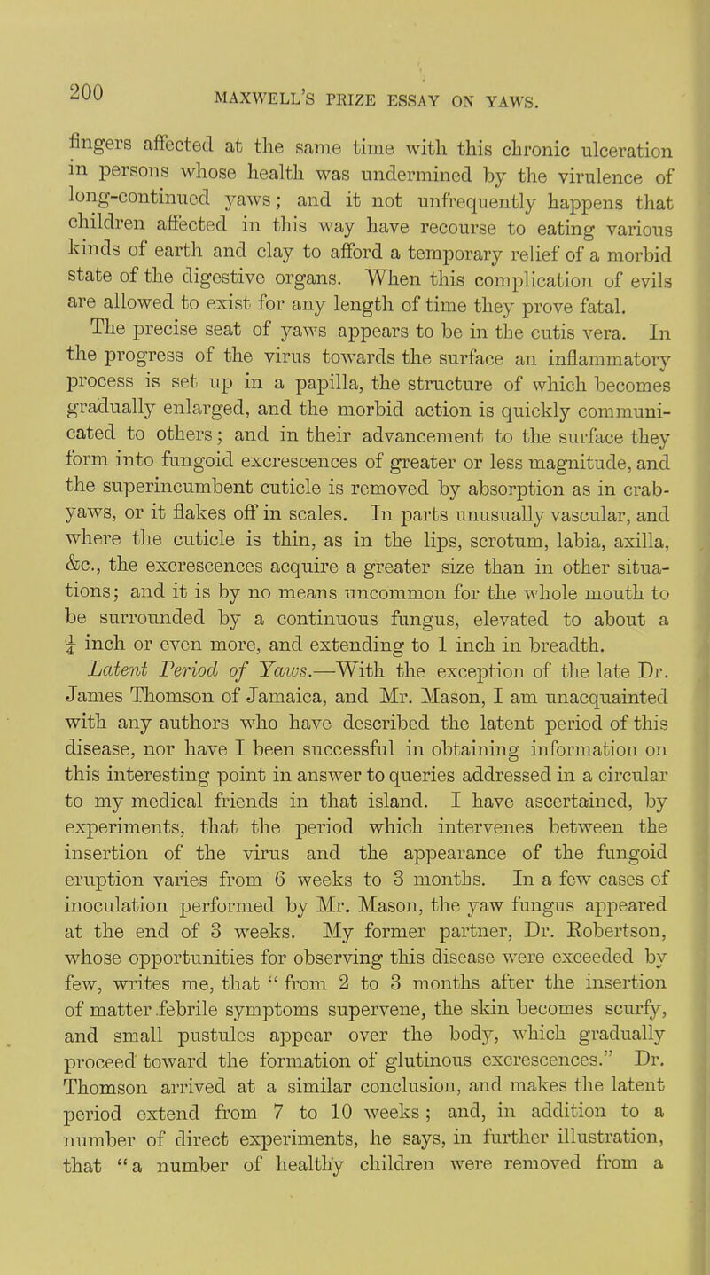 fingei s affected at the same time with this chronic ulceration in persons whose health was undermined by the virulence of long-continued yaws; and it not unfrequently happens that children affected in this way have recourse to eating various kinds of earth and clay to afford a temporary relief of a morbid state of the digestive organs. When this complication of evils are allowed to exist for any length of time they prove fatal. The precise seat of yaws appears to be in the cutis vera. In the progress of the virus towards the surface an inflammatory process is set up in a papilla, the structure of which becomes gradually enlarged, and the morbid action is quickly communi- cated to others; and in their advancement to the surface they form into fungoid excrescences of greater or less magnitude, and the superincumbent cuticle is removed by absorption as in crab- yaws, or it flakes off in scales. In parts unusually vascular, and where the cuticle is thin, as in the lips, scrotum, labia, axilla, &c., the excrescences acquire a greater size than in other situa- tions; and it is by no means uncommon for the whole mouth to be surrounded by a continuous fungus, elevated to about a ^ inch or even more, and extending to 1 inch in breadth. Latent Period of Yaws.—With the exception of the late Dr. James Thomson of Jamaica, and Mr. Mason, I am unacquainted with any authors who have described the latent period of this disease, nor have I been successful in obtaining information on this interesting point in answer to queries addressed in a circular to my medical friends in that island. I have ascertained, by experiments, that the period which intervenes between the insertion of the virus and the appearance of the fungoid eruption varies from 6 weeks to 3 months. In a few cases of inoculation performed by Mr. Mason, the yaw fungus appeared at the end of 3 weeks. My former partner, Dr. Robertson, whose opportunities for observing this disease were exceeded by few, writes me, that “ from 2 to 3 months after the insertion of matter .febrile symptoms supervene, the skin becomes scurfy, and small pustules appear over the body, which gradually proceed toward the formation of glutinous excrescences.” Dr. Thomson arrived at a similar conclusion, and makes the latent period extend from 7 to 10 weeks; and, in addition to a number of direct experiments, he says, in further illustration, that “a number of healthy children were removed from a