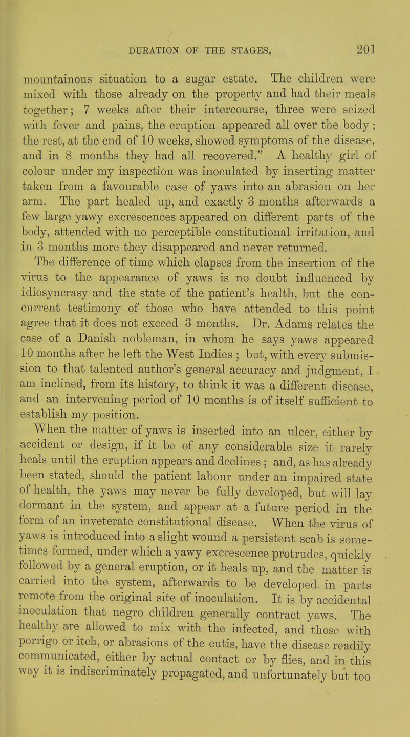 mountainous situation to a sugar estate. The children were mixed with those already on the property and had their meals together; 7 weeks after their intercourse, three were seized with fever and pains, the eruption appeared all over the body ; the rest, at the end of 10 weeks, showed symptoms of the disease, and in 8 months they had all recovered.” A healthy girl of colour under my inspection was inoculated by inserting matter taken from a favourable case of yaws into an abrasion on her arm. The part healed up, and exactly 3 months afterwards a few large yawy excrescences appeared on different parts of the body, attended with no perceptible constitutional irritation, and in 3 months more they disappeared and never returned. The difference of time which elapses from the insertion of the virus to the appearance of yaws is no doubt influenced by idiosyncrasy and the state of the patient’s health, but the con- current testimony of those who have attended to this point agree that it does not exceed 3 months. Dr. Adams relates the case of a Danish nobleman, in whom he says yaws appeared 10 months after he left the West Indies ; but, with every submis- sion to that talented author’s general accuracy and judgment, I am inclined, from its history, to think it was a different disease, and an intervening period of 10 months is of itself sufficient to establish my position. When the matter of yaws is inserted into an ulcer, either by accident or design, if it be of any considerable size it rarely heals until the eruption appears and declines ; and, as has already been stated, should the patient labour under an impaired state of health, the yaws may never be fully developed, but will lay dormant in the system, and appear at a future period in the form of an inveterate constitutional disease. When the virus of yaws is introduced into a slight wound a persistent scab is some- times formed, under which a yawy excrescence protrudes, quickly followed by a general eruption, or it heals up, and the matter is carried into the system, afterwards to be developed, in parts remote from the original site of inoculation. It is by accidental inoculation that negro children generally contract yaws. The healthy are allowed to mix with the infected, and those with ponigo oi itch, or abrasions of the cutis, have the disease readily communicated, either by actual contact or by flies, and in this way it is indiscriminately propagated, and unfortunately but too