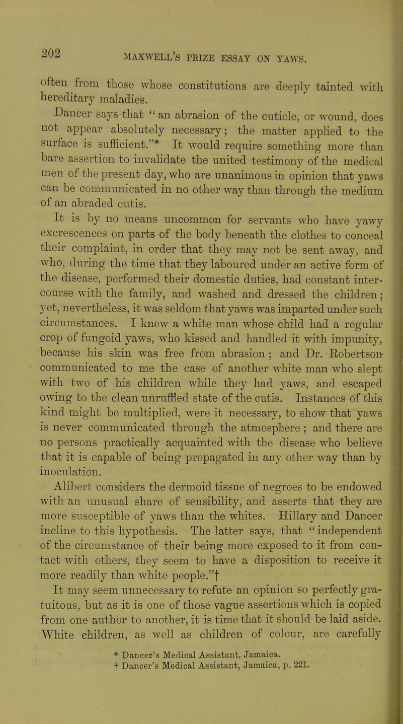 often from those whose constitutions are deeply tainted with hereditary maladies. Dancer says that “ an abrasion of the cuticle, or wound, does not appear absolutely necessary; the matter applied to the surface is sufficient.”* It would require something more than bare assertion to invalidate the united testimony of the medical men of the present day, who are unanimous in opinion that yaws can be communicated in no other way than through the medium of an abraded cutis. It is by no means uncommon for servants who have yawy excrescences on parts of the body beneath the clothes to conceal their complaint, in order that they may not be sent away, and who, during the time that they laboured under an active form of the disease, performed their domestic duties, had constant inter- course with the family, and washed and dressed the children; yet, nevertheless, it was seldom that yaws was imparted under such circumstances. I knew a white man whose child had a regular crop of fungoid yaws, who kissed and handled it with impunity, because his skin was free from abrasion ; and Dr. Robertson communicated to me the case of another wffiite man who slept with two of his children while they had yaws, and escaped owing to the clean unruffled state of the cutis. Instances of this kind might be multiplied, w7ere it necessary, to show that yaws is never communicated through the atmosphere; and there are no persons practically acquainted with the disease who believe that it is capable of being propagated in any other way than by inoculation. Alibert considers the dermoid tissue of negroes to be endowed with an unusual share of sensibility, and asserts that they are more susceptible of yaws than the whites. Hillary and Dancer incline to this hypothesis. The latter says, that “ independent of the circumstance of their being more exposed to it from con- tact with others, they seem to have a disposition to receive it more readily than white people.”f It may seem unnecessary to refute an opinion so perfectly gra- tuitous, but as it is one of those vague assertions which is copied from one author to another, it is time that it should be laid aside. White children, as well as children of colour, are carefully * Dancer’s Medical Assistant, Jamaica. + Dancer’s Medical Assistant, Jamaica, p. 221.