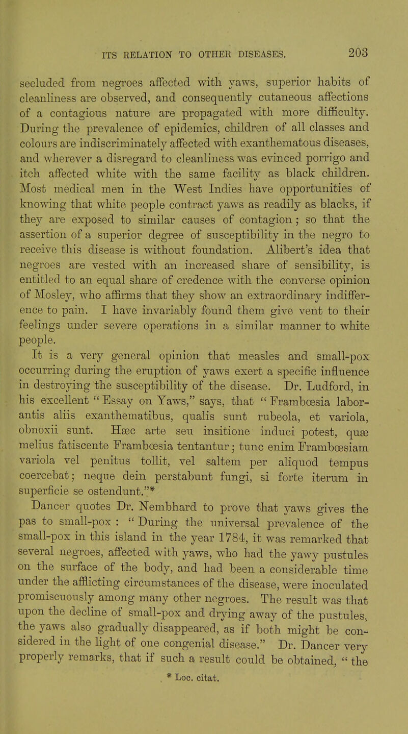 secluded from negroes affected with yaws, superior habits of cleanliness are observed, and consequently cutaneous affections of a contagious nature are propagated with more difficulty. During the prevalence of epidemics, children of all classes and colours are indiscriminately affected with exanthematous diseases, and wherever a disregard to cleanliness was evinced porrigo and itch affected white with the same facility as black children. Most medical men in the West Indies have opportunities of knowing that white people contract yaws as readily as blacks, if they are exposed to similar causes of contagion ; so that the assertion of a superior degree of susceptibility in the negro to receive this disease is without foundation. Alibert’s idea that negroes are vested with an increased share of sensibility, is entitled to an equal share of credence with the converse opinion of Mosley, who affirms that they show an extraordinary indiffer- ence to pain. I have invariably found them give vent to their feelings under severe operations in a similar manner to white people. It is a very general opinion that measles and small-pox occurring during the eruption of yaws exert a specific influence in destroying the susceptibility of the disease. Dr. Ludford, in his excellent “ Essay on Yaws,” says, that “ Framboesia labor- antis aliis exanthematibus, qualis sunt rubeola, et variola, obnoxii sunt. Hmc arte seu insitione induci potest, quse melius fatiscente Framboesia tentantur; tunc enim Frambcesiam variola vel penitus tollit, vel saltern per aliquod tempus coercebat; neque dein perstabunt fungi, si forte iterum in superficie se ostendunt.”* Dancer quotes Dr. Nembhard to prove that yaws gives the pas to small-pox : “ During the universal prevalence of the small-pox in this island in the year 1784, it was remarked that several negroes, affected with yaws, who had the yawy pustules on the surface of the body, and had been a considerable time under the afflicting circumstances of the disease, were inoculated promiscuously among many other negroes. The result was that upon the decline of small-pox and drying away of the pustules., the yaws also gradually disappeared, as if both might be con- sidered in the light of one congenial disease.” Dr. Dancer very properly remarks, that if such a result could be obtained, “ the * Loc. citat.