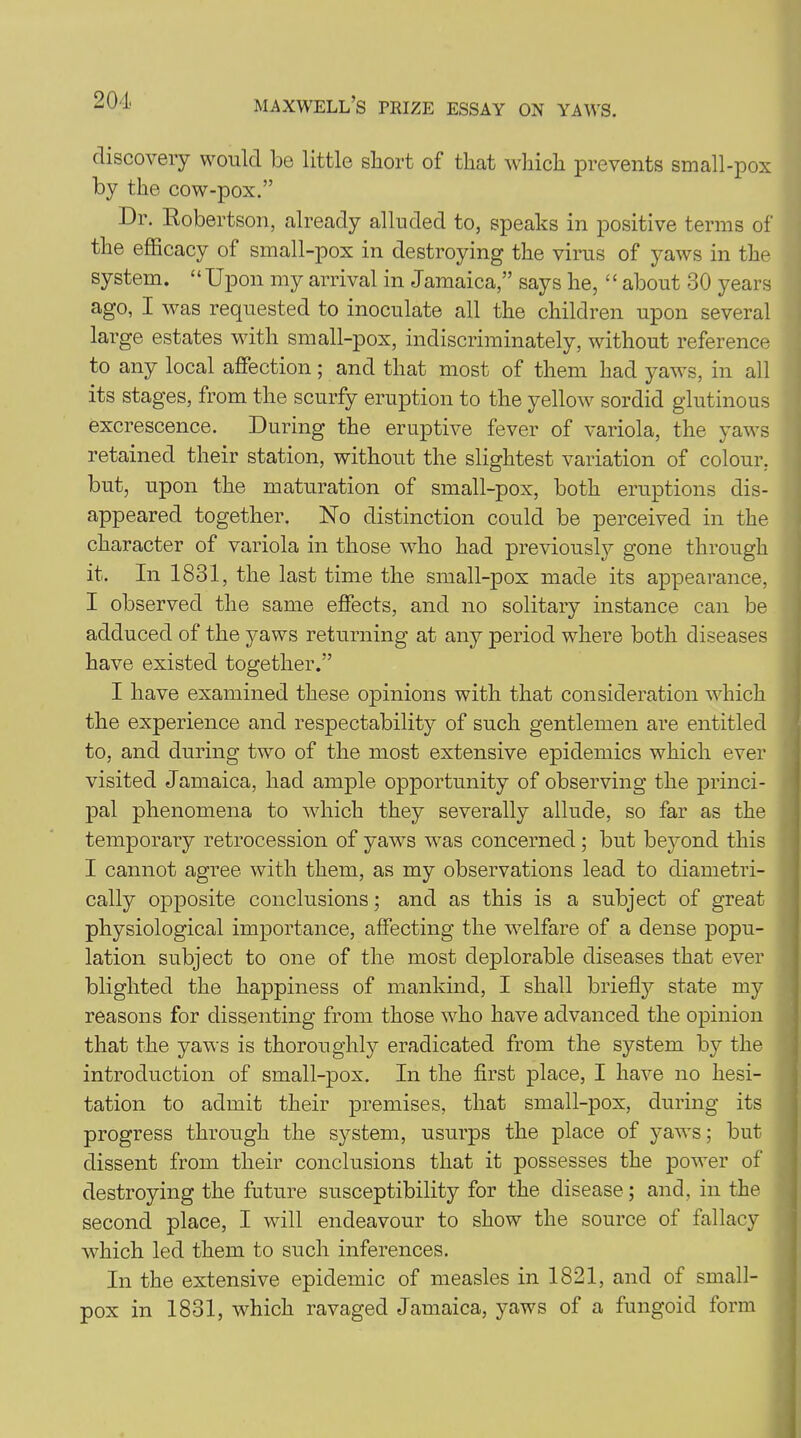 discovery would be little short of that which prevents small-pox by the cow-pox.” Dr. Robertson, already alluded to, speaks in positive terms of the efficacy of small-pox in destroying the virus of yaws in the system. “Upon my arrival in Jamaica,” says he, ‘£ about 30 years ago, I was requested to inoculate all the children upon several large estates with small-pox, indiscriminately, without reference to any local affection; and that most of them had yaws, in all its stages, from the scurfy eruption to the yellow sordid glutinous excrescence. During the eruptive fever of variola, the yaws retained their station, without the slightest variation of colour, but, upon the maturation of small-pox, both eruptions dis- appeared together. No distinction could be perceived in the character of variola in those who had previously gone through it. In 1831, the last time the small-pox made its appearance, I observed the same effects, and no solitary instance can be adduced of the yaws returning at any period where both diseases have existed together.” I have examined these opinions with that consideration which the experience and respectability of such gentlemen are entitled to, and during two of the most extensive epidemics which ever visited Jamaica, had ample opportunity of observing the princi- pal phenomena to which they severally allude, so far as the temporary retrocession of yaws was concerned; but beyond this I cannot agree with them, as my observations lead to diametri- cally opposite conclusions; and as this is a subject of great physiological importance, affecting the welfare of a dense popu- lation subject to one of the most deplorable diseases that ever blighted the happiness of mankind, I shall briefly state my reasons for dissenting from those who have advanced the opinion that the yaws is thoroughly eradicated from the system by the introduction of small-pox. In the first place, I have no hesi- tation to admit their premises, that small-pox, during its progress through the system, usurps the place of yaws; but dissent from their conclusions that it possesses the power of destroying the future susceptibility for the disease; and, in the second place, I will endeavour to show the source of fallacy wdiich led them to such inferences. In the extensive epidemic of measles in 1821, and of small- pox in 1831, which ravaged Jamaica, yaws of a fungoid form