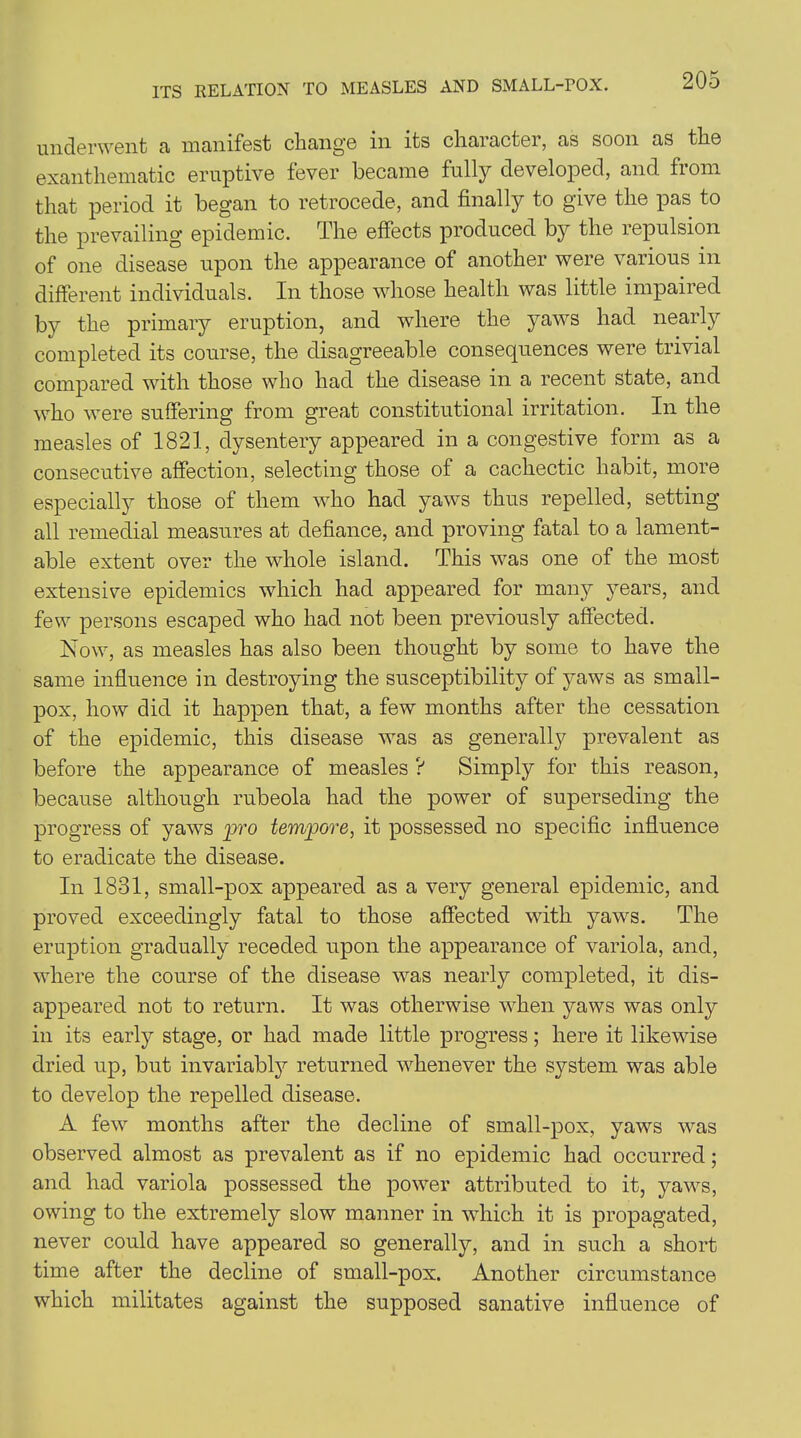 ITS RELATION TO MEASLES AND SMALL-POX. underwent a manifest change in its character, as soon as the exanthematic eruptive fever became fully developed, and from that period it began to retrocede, and finally to give the pas to the prevailing epidemic. The effects produced by the lepulsion of one disease upon the appearance of another were various in different individuals. In those whose health was little impaired by the primary eruption, and where the yaws had nearly completed its course, the disagreeable consequences were trivial compared with those who had the disease in a recent state, and who were suffering from great constitutional irritation. In the measles of 1821, dysentery appeared in a congestive form as a consecutive affection, selecting those of a cachectic habit, more especially those of them who had yaws thus repelled, setting all remedial measures at defiance, and proving fatal to a lament- able extent over the whole island. This was one of the most extensive epidemics which had appeared for many years, and few persons escaped who had not been previously affected. Now, as measles has also been thought by some to have the same influence in destroying the susceptibility of jmws as small- pox, how did it happen that, a few months after the cessation of the epidemic, this disease was as generally prevalent as before the appearance of measles ? Simply for this reason, because although rubeola had the power of superseding the progress of yaws pro tempore, it possessed no specific influence to eradicate the disease. In 1831, small-pox appeared as a very general epidemic, and proved exceedingly fatal to those affected with yaws. The eruption gradually receded upon the appearance of variola, and, where the course of the disease was nearly completed, it dis- appeared not to return. It was otherwise when yaws was only in its early stage, or had made little progress; here it likewise dried up, but invariably returned whenever the system was able to develop the repelled disease. A few months after the decline of small-pox, yaws was observed almost as prevalent as if no epidemic had occurred; and had variola possessed the power attributed to it, yaws, owing to the extremely slow manner in which it is propagated, never could have appeared so generally, and in such a short time after the decline of small-pox. Another circumstance which militates against the supposed sanative influence of