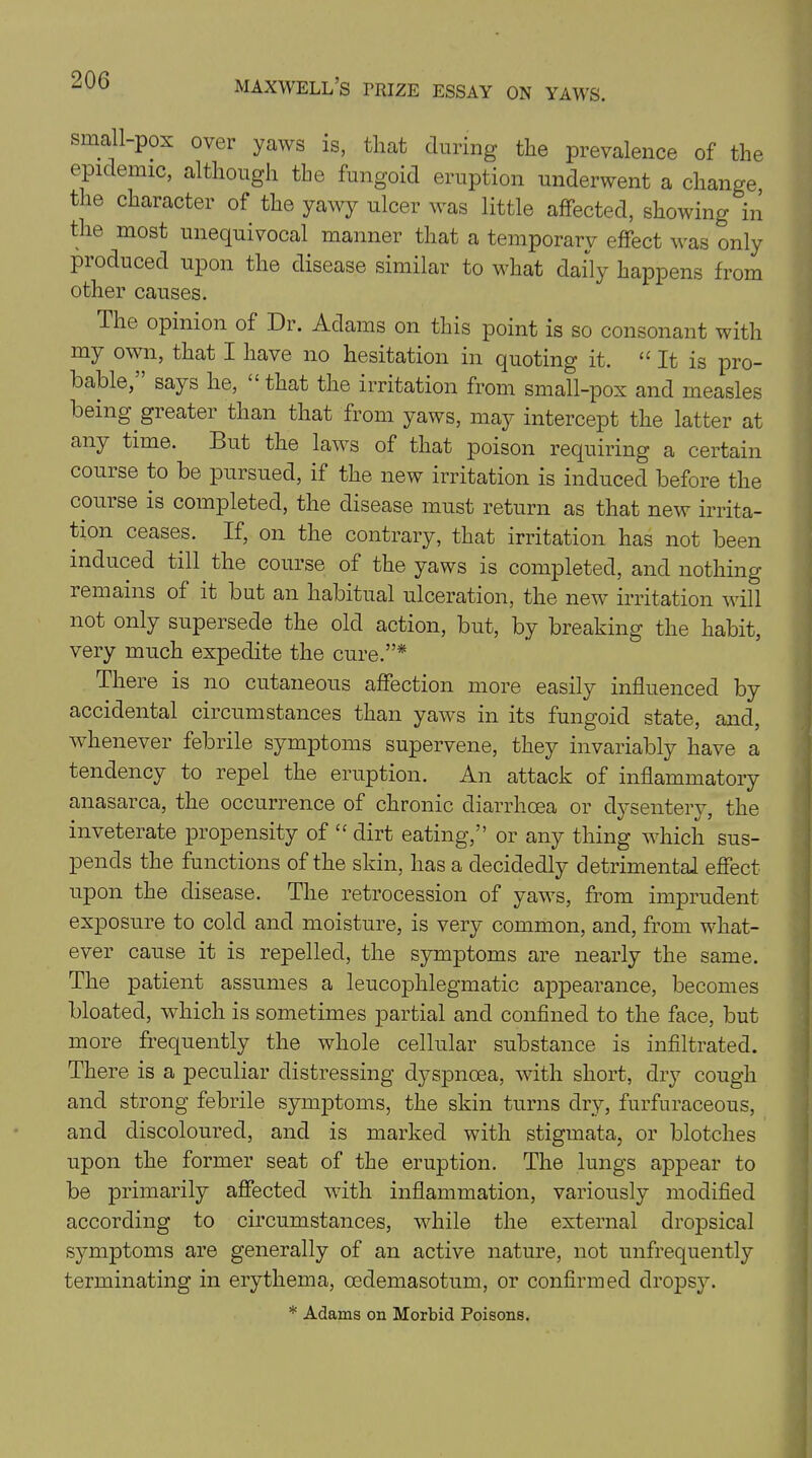 small-pox over yaws is, that during the prevalence of the epidemic, although the fungoid eruption underwent a change, the character of the yawy ulcer was little affected, showing in the most unequivocal manner that a temporary effect was only produced upon the disease similar to what daily happens from other causes. The opinion of Dr. Adams on this point is so consonant with my own, that I have no hesitation in quoting it. u It is pro- bable, says he, that the irritation from small-pox and measles being greater than that from yaws, may intercept the latter at any time. But the laws of that poison requiring a certain course to be pursued, if the new irritation is induced before the couise is completed, the disease must return as that new irrita- tion ceases. If, on the contrary, that irritation has not been induced till the course of the yaws is completed, and nothing remains of it but an habitual ulceration, the new irritation will not only supersede the old action, but, by breaking the habit, very much expedite the cure.”* There is no cutaneous affection more easily influenced by accidental circumstances than yaws in its fungoid state, and, whenever febrile symptoms supervene, they invariably have a tendency to repel the eruption. An attack of inflammatory anasarca, the occurrence of chronic diarrhoea or dysentery, the inveterate propensity of “ dirt eating,” or any thing which sus- pends the functions of the skin, has a decidedly detrimental effect upon the disease. The retrocession of yaws, from imprudent exposure to cold and moisture, is very common, and, from what- ever cause it is repelled, the symptoms are nearly the same. The patient assumes a leucophlegmatic appearance, becomes bloated, which is sometimes partial and confined to the face, but more frequently the whole cellular substance is infiltrated. There is a peculiar distressing dyspnoea, with short, dry cough and strong febrile symptoms, the skin turns dry, furfuraceous, and discoloured, and is marked with stigmata, or blotches upon the former seat of the eruption. The lungs appear to be primarily affected with inflammation, variously modified according to circumstances, while the external dropsical symptoms are generally of an active nature, not unfrequently terminating in erythema, cedemasotum, or confirmed dropsy. * Adams on Morbid Poisons.