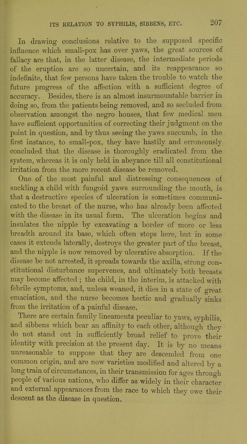 In drawing conclusions relative to the supposed specific influence which small-pox has over yaws, the great sources of fallacy are that, in the latter disease, the intermediate periods of the eruption are so uncertain, and its reappearance so indefinite, that few persons have taken the trouble to watch the future progress of the affection with a sufficient degree of accuracy. Besides, there is an almost insurmountable barrier in doing so, from the patients being removed, and so secluded from observation amongst the negro houses, that few medical men have sufficient opportunities of correcting their judgment on the point in question, and by thus seeing the yaws succumb, in the first instance, to small-pox, they have hastily and erroneously concluded that the disease is thoroughly eradicated from the system, whereas it is only held in abeyance till all constitutional irritation from the more recent disease be removed. One of the most painful and distressing consequences of suckling a child with fungoid yaws surrounding the mouth, is that a destructive species of ulceration is sometimes communi- cated to the breast of the nurse, who has already been affected with the disease in its usual form. The ulceration begins and insulates the nipple by excavating a border of more or less breadth around its base, which often stops here, but in some cases it extends laterally, destroys the greater part of the breast, and the nipple is now removed by ulcerative absorption. If the disease be not arrested, it spreads towards the axilla, strong con- stitutional disturbance supervenes, and ultimately both breasts may become affected ; the child, in the interim, is attacked with febrile symptoms, and, unless weaned, it dies in a state of great emaciation, and the nurse becomes hectic and gradually sinks from the irritation of a painful disease. There are certain family lineaments peculiar to yaws, syphilis, and sibbens which bear an affinity to each other, although they do not stand out in sufficiently broad relief to prove their identity with precision at the present day. It is by no means unreasonable to suppose that they are descended from one common origin, and are now varieties modified and altered by a long train of circumstances, in their transmission for ages through people of various nations, who differ as widely in their character and external appearances from the race to which they owe their descent as the disease in question.