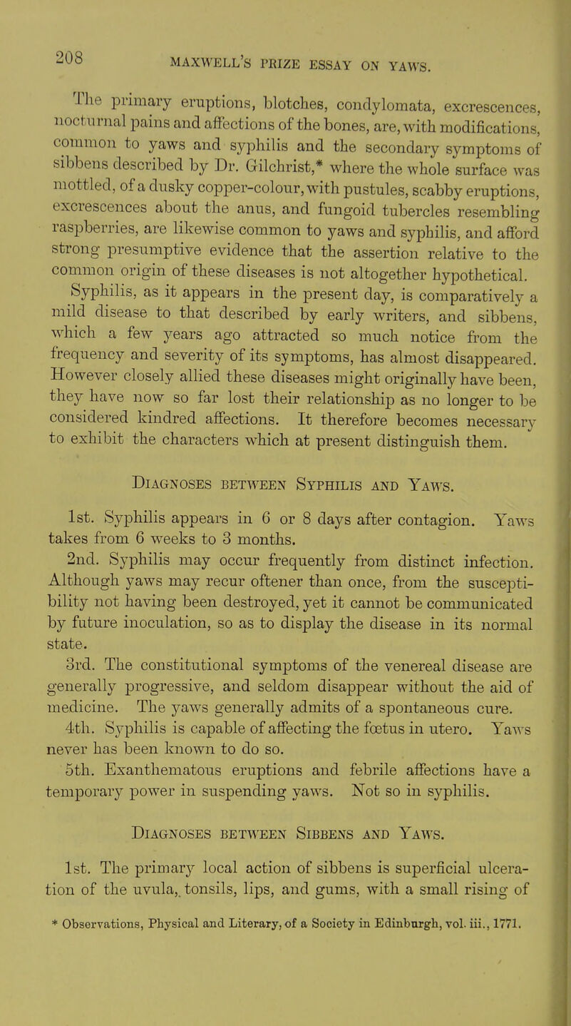 I lie primary eruptions, blotches, condylomata, excrescences, nod nrnal pains and affections of the bones, are, with modifications, common to yaws and syphilis and the secondary symptoms of sibbens described by Dr. Gilchrist,* where the whole surface was mottled, of a dusky copper-colour, with pustules, scabby eruptions, txciescences about the anus, and fungoid tubercles resembling raspberries, are likewise common to yaws and syphilis, and afford strong presumptive evidence that the assertion relative to the common origin of these diseases is not altogether hypothetical. Syphilis, as it appears in the present day, is comparatively a mild disease to that described by early writers, and sibbens, which a few years ago attracted so much notice from the frequency and severity of its symptoms, has almost disappeared. However closely allied these diseases might originally have been, they have now so far lost their relationship as no longer to be considered kindred affections. It therefore becomes necessary to exhibit the characters which at present distinguish them. Diagnoses between Syphilis and Yaws. 1st. Syphilis appears in 6 or 8 days after contagion. Yaws takes from 6 weeks to 3 months. 2nd. Syphilis may occur frequently from distinct infection. Although yaws may recur oftener than once, from the suscepti- bility not having been destroyed, yet it cannot be communicated by future inoculation, so as to display the disease in its normal state. 3rd. The constitutional symptoms of the venereal disease are generally progressive, and seldom disappear without the aid of medicine. The yaws generally admits of a spontaneous cure. 4th. Syphilis is capable of affecting the foetus in utero. Yaws never has been known to do so. 5th. Exanthematous eruptions and febrile affections have a temporary power in suspending yaws. Not so in syphilis. Diagnoses between Sibbens and Yaws. 1st. The primary local action of sibbens is superficial ulcera- tion of the uvula,, tonsils, lips, and gums, with a small rising of * Observations, Physical and Literary, of a Society in Edinburgh, vol. iii., 1771.