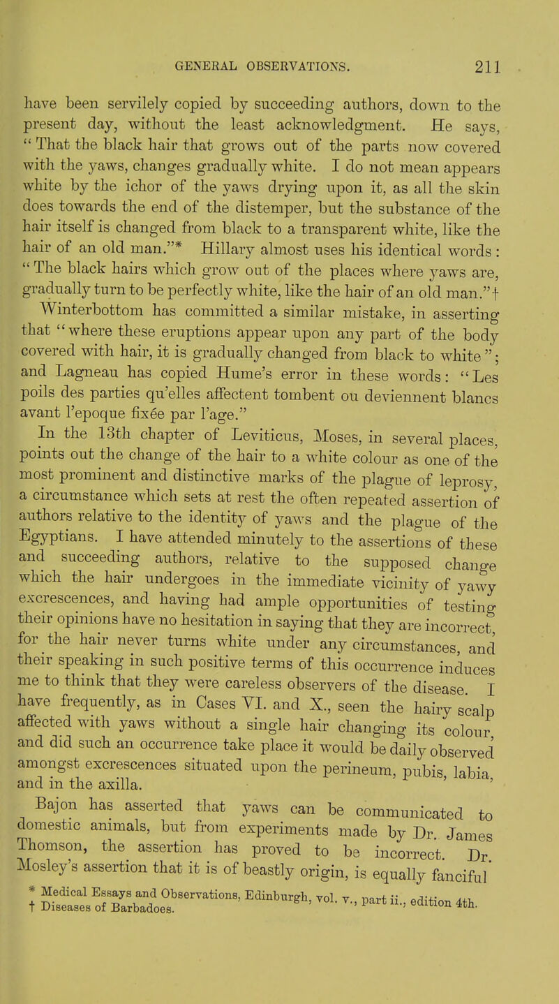 have been servilely copied by succeeding authors, down to the present day, without the least acknowledgment. lie says, “ That the black hair that grows out of the parts now covered with the yaws, changes gradually white. I do not mean appears white by the ichor of the yaws drying upon it, as all the skin does towards the end of the distemper, but the substance of the hair itself is changed from black to a transparent white, like the hair of an old man.”* Hillary almost uses his identical words : “ The black hairs which grow out of the places where yaws are, gradually turn to be perfectly white, like the hair of an old man.”f Winterbottom has committed a similar mistake, in asserting that “where these eruptions appear upon any part of the body covered with hair, it is gradually changed from black to white ”; and Lagneau has copied Hume’s error in these words: “ Les poils des parties qu’elles affectent tombent ou deviennent blancs avant l’epoque fixee par l’age.” In the loth chapter of Leviticus, Moses, in several places, points out the change of the hair to a white colour as one of the most prominent and distinctive marks of the plague of leprosy, a circumstance which sets at rest the often repeated assertion of authors relative to the identity of yaws and the plague of the Egyptians. I have attended minutely to the assertions of these and succeeding authors, relative to the supposed change which the hair undergoes in the immediate vicinity of yawy excrescences, and having had ample opportunities of testing their opinions have no hesitation in saying that they are incorrect for the hair never turns white under any circumstances, and their speaking in such positive terms of this occurrence induces me to think that they were careless observers of the disease I have frequently, as in Cases VI. and X., seen the hairy scalp affected with yaws without a single hair changing its colour and did such an occurrence take place it would be daily observed amongst excrescences situated upon the perineum, pubis labia and in the axilla. Bajon has asserted that yaws can be communicated to domestic animals, but from experiments made by Dr. James Thomson, the assertion has proved to be incorrect. Dr Mosley s assertion that it is of beastly origin, is equally fanciful * lEdinbUrgh’ V01- Part e^ion