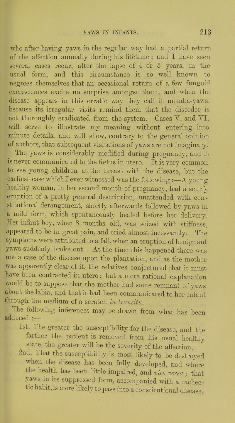 who after having yaws in the regular way had a partial return of the affection annually during his lifetime ; and I have seen several cases recur, after the lapse of 4 or 5 years, in the usual form, and this circumstance is so well known to negroes themselves that an occasional return of a few fungoid excrescences excite no surprise amongst them, and when the disease appears in this erratic way they call it memba-yaws, because its irregular visits remind them that the disorder is not thoroughly eradicated from the system. Cases Y. and YI. will serve to illustrate my meaning without entering into minute details, and will show, contrary to the general opinion of authors, that subsequent visitations of yaws are not imaginary. The yaws is considerably modified during pregnancy, and it is never communicated to the foetus in utero. It is very common to see young children at the breast with the disease, but the earliest case which I ever witnessed was the following :—A young health}^ woman, in her second month of jDregnancy, had a scurfy eruption of a pretty general description, unattended with con- stitutional derangement, shortly afterwards followed by yaws in a mild form, which spontaneously healed before her delivery. Her infant boy, when 3 months old, was seized with stiffness, appeared to be in great pain, and cried almost incessantly. The symptoms were attributed to a fall, when an eruption of benignant yaws suddenly broke out. At the time this happened there was not a case of the disease upon the plantation, and as the mother was apparently clear of it, the relatives conjectured that it must have been contracted in utero 5 but a more rational explanation would be to suppose that the mother had some remnant of yaws about the labia, and that it had been communicated to her infant through the medium of a scratch in transitu. The following inferences may be drawn from what has been adduced :— 1st. The greater the susceptibility for the disease, and the farther the patient is removed from his usual healthy state, the greater will be the severity of the affection. 2nd. That the susceptibility is most likely to be destroyed when the disease has been fully developed, and where the health has been little impaired, and vice versa; that yaws in its suppressed form, accompanied with a cachec- tic habit, is more likely to pass into a constitutional disease.