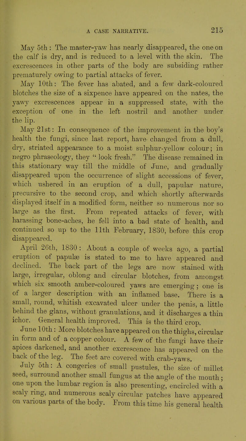 May 5th : The master-yaw has nearly disappeared, the one on the calf is dry, and is reduced to a level with the skin. The excrescences in other parts of the body are subsiding rather prematurely owing to partial attacks of fever. May 10th: The fever has abated, and a few dark-coloured blotches the size of a sixpence have appeared on the nates, the yawy excrescences appear in a suppressed state, with the exception of one in the left nostril and another under the lip. May 21st: In consequence of the improvement in the boy’s health the fungi, since last report, have changed from a dull, dry, striated appearance to a moist sulphur-yellow colour; in negro phraseology, they “ look fresh.” The disease remained in this stationary way till the middle of June, and gradually disappeared upon the occurrence of slight accessions of fever, which ushered in an eruption of a dull, papular nature, precursive to the second crop, and which shortly afterwards displayed itself in a modified form, neither so numerous nor so large as the first. From repeated attacks of fever, with harassing bone-aches, he fell into a bad state of health, and continued so up to the 11th February, 1830, before this crop disappeared. April 26th, 1830 : About a couple of weeks ago, a partial eruption ol papulas is stated to me to have appeared and declined. The back part of the legs are now stained with large, irregular, oblong and circular blotches, from amongst which six smooth amber-coloured yaws are emerging ; one is of a larger description with an inflamed base. There is a small, round, whitish excavated ulcer under the penis, a little behind the glans, without granulations, and it discharges a thin ichor. General health improved. This is the third crop. June 10th . More blotches have appeared on the thighs, circular in form and of a copper colour. A few of the fungi have their apices darkened, and another excrescence has appeared on the back of the leg. The feet are covered with crab-yaws. July 5th. A congeries of small pustules, the size of millet seed, surround another small fungus at the angle of the mouth; one upon the lumbar region is also presenting, encircled with a scaly ling, and numerous scaly circular patches have appeared on vaiious parts of the body. From this time his general health