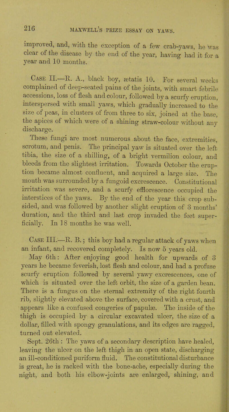 impioved, and, with the exception of a few crab-yaws, he was clear of the disease by the end of the year, having had it for a year and 10 months. Case II. R. A., black boy, aetatis 10. For several weeks complained of deep-seated pains of the joints, with smart febrile accessions, loss of flesh and colour, followed by a scurfy eruption, interspersed with small yaws, which gradually increased to the size of peas, in clusters of from three to six, joined at the base, the apices of which were of a shining straw-colour without any discharge. These fungi are most numerous about the face, extremities, scrotum, and penis. The principal yaw is situated over the left tibia, the size of a shilling, of a bright vermilion colour, and bleeds from the slightest irritation. Towards October the erup- tion became almost confluent, and acquired a large size. The mouth was surrounded by a fungoid excrescence. Constitutional irritation was severe, and a scurfy efflorescence occupied the interstices of the yaws. By the end of the year this crop sub- sided, and was followed by another slight eruption of 3 months’ duration, and the third and last crop invaded the feet super- ficially. In f 8 months he was well. Case III.—R. B.; this boy had a regular attack of yaws when an infant, and recovered completely. Is now 5 years old. May 6th: After enjoying good health for upwards of 3 years he became feverish, lost flesh and colour, and had a profuse scurfy eruption followed by several yawy excrescences, one of which is situated over the left orbit, the size of a garden bean. There is a fungus on the sternal extremity of the right fourth rib, slightly elevated above the surface, covered with a crust, and appears like a confused congeries of papulae. The inside of the thigh is occupied by a circular excavated ulcer, the size of a dollar, filled with spongy granulations, and its edges are ragged, turned out elevated. Sept. 26th : The yaws of a secondary description have healed, leaving the ulcer on the left thigh in an open state, discharging an ill-conditioned puriform fluid. The constitutional disturbance is great, he is racked with the bone-ache, especially during the night, and both his elbow-joints are enlarged, shining, and