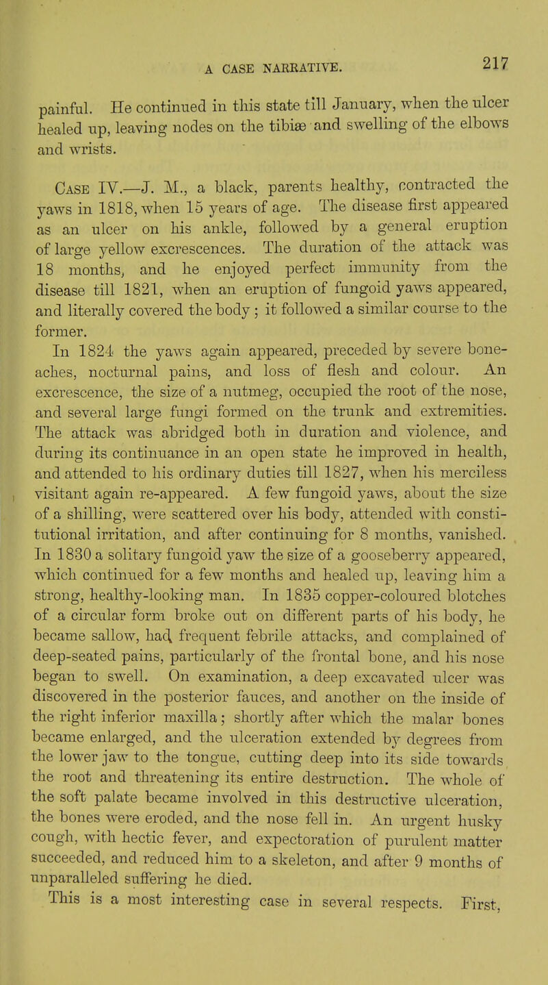 painful. He continued in this state till January, when the ulcer healed up, leaving nodes on the tibiae and swelling of the elbows and wrists. Case IV.—J. M., a black, parents healthy, contracted the yaws in 1818, when 15 years of age. The disease first appeared as an ulcer on his ankle, followed by a general eruption of large yellow excrescences. The duration of the attack was 18 months, and he enjoyed perfect immunity from the disease till 1821, when an eruption of fungoid yaws appeared, and literally covered the body ; it followed a similar course to the former. In 1824 the yaws again appeared, preceded by severe bone- aches, nocturnal pains, and loss of flesh and colour. An excrescence, the size of a nutmeg, occupied the root of the nose, and several large fungi formed on the trunk and extremities. The attack was abridged both in duration and violence, and during its continuance in an open state he improved in health, and attended to his ordinary duties till 1827, when his merciless visitant again re-appeared. A few fungoid yaws, about the size of a shilling, were scattered over his body, attended with consti- tutional irritation, and after continuing for 8 months, vanished. In 1830 a solitary fungoid yaw the size of a gooseberry appeared, which continued for a few months and healed up, leaving him a strong, healthy-looking man. In 1835 copper-coloured blotches of a circular form broke out on different parts of his body, he became sallow, had frequent febrile attacks, and complained of deep-seated pains, particularly of the frontal bone, and his nose began to swell. On examination, a deep excavated ulcer was discovered in the posterior fauces, and another on the inside of the right inferior maxilla; shortly after which the malar bones became enlarged, and the ulceration extended by degrees from the lower jaw to the tongue, cutting deep into its side towards the root and threatening its entire destruction. The whole of the soft palate became involved in this destructive ulceration, the bones were eroded, and the nose fell in. An urgent husky cough, with hectic fever, and expectoration of purulent matter succeeded, and reduced him to a skeleton, and after 9 months of unparalleled suffering he died. This is a most interesting case in several respects. First.