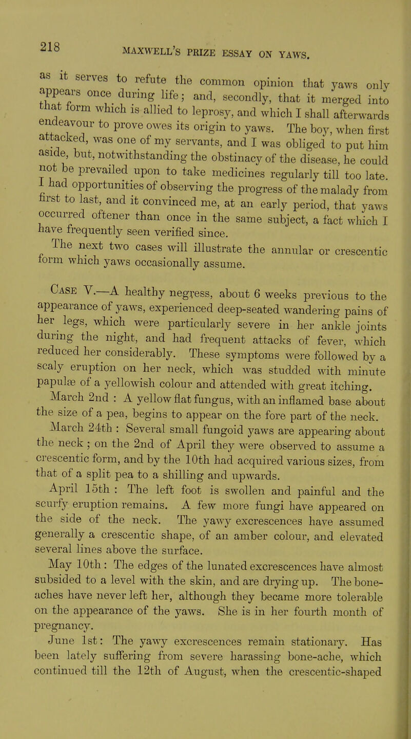 as it serves to refute the common opinion that yaws only appears once during life; and, secondly, that it merged into hat form which is allied to leprosy, and which I shall afterwards endeavour to prove owes its origin to yaws. The boy, when first attacked, was one of my servants, and I was obliged to put him aside, but, notwithstanding the obstinacy of the disease, he could not e pi evaded upon to take medicines regularly till too late. 1 had opportunities of observing the progress of the malady from first to last, and it convinced me, at an early period, that yaws occurred oftener than once in the same subject, a fact which I have frequently seen verified since. llie next two cases will illustrate the annular or crescentic form which yaws occasionally assume. Case V. A healthy negress, about 6 weeks previous to the appearance of yaws, experienced deep-seated wandering pains of her legs, which were particularly severe in her ankle joints during the night, and had frequent attacks of fever, which ieduced her considerably. These symptoms were followed by a scaly eruption on her neck, which was studded with minute papulae of a yellowish colour and attended with great itching. March 2nd : A yellow flat fungus, with an inflamed base about the size of a pea, begins to appear on the fore part of the neck. March 24th : Several small fungoid yaws are appearing about the neck ; on the 2nd of April they were observed to assume a crescentic form, and by the 10th had acquired various sizes, from that of a split pea to a shilling and upwards. April 15th : The left foot is swollen and painful and the scurfy eruption remains. A few more fungi have appeared on the side of the neck. The yawy excrescences have assumed generally a crescentic shape, of an amber colour, and elevated several lines above the surface. May 10th : The edges of the lunated excrescences have almost subsided to a level with the skin, and are drying up. The bone- aches have never left her, although they became more tolerable on the appearance of the yaws. She is in her fourth month of pregnancy. June 1st: The yawy excrescences remain stationary. Has been lately suffering from severe harassing bone-ache, which continued till the 12th of August, when the crescentic-shaped