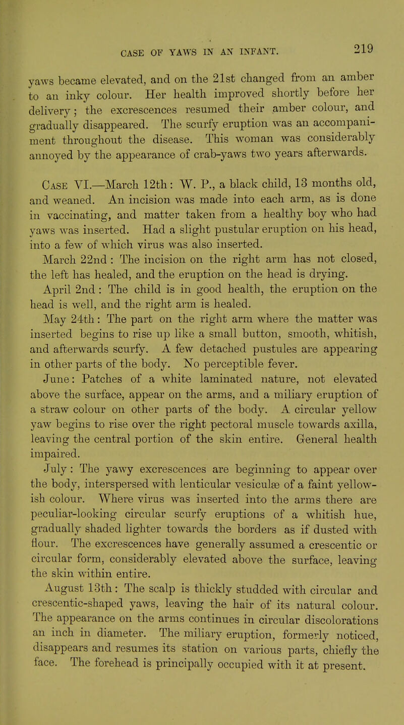 CASE OF YAWS IN AN INFANT. yaws became elevated, and on the 21st changed from an amber to an inky colour. Her health improved shortly before her delivery; the excrescences resumed their amber colour, and gradually disappeared. The scurfy eruption was an accompani- ment throughout the disease. This woman was considerably annoyed by the appearance of crab-yaws two years afterwards. Case VI.—March 12th: W. P., a black child, 13 months old, and weaned. An incision was made into each arm, as is done in vaccinating, and matter taken from a healthy boy who had yaws was inserted. Had a slight pustular eruption on his head, into a few of which virus was also inserted. March 22nd : The incision on the right arm has not closed, the left has healed, and the eruption on the head is drying. April 2nd : The child is in good health, the eruption on the head is well, and the right arm is healed. May 24th: The part on the right arm where the matter was inserted begins to rise up like a small button, smooth, whitish, and afterwards scurfy. A few detached pustules are appearing in other parts of the body. No perceptible fever. June: Patches of a white laminated nature, not elevated above the surface, appear on the arms, and a miliary eruption of a straw colour on other parts of the body. A circular yellow yaw begins to rise over the right pectoral muscle towards axilla, leaving the central portion of the skin entire. General health impaired. July : The yawy excrescences are beginning to appear over the body, interspersed with lenticular vesiculas of a faint yellow- ish colour. Where virus was inserted into the arms there are peculiar-looking circular scurfy eruptions of a whitish hue, gradually shaded lighter towards the borders as if dusted with flour. The excrescences have generally assumed a crescentic or circular form, considerably elevated above the surface, leaving the skin within entire. August 13th: The scalp is thickly studded with circular and crescentic-shaped yaws, leaving the hair of its natural colour. The appearance on the arms continues in circular discolorations an inch in diameter. The miliary eruption, formerly noticed, disappears and resumes its station on various parts, chiefly the face. The forehead is principally occupied with it at present.