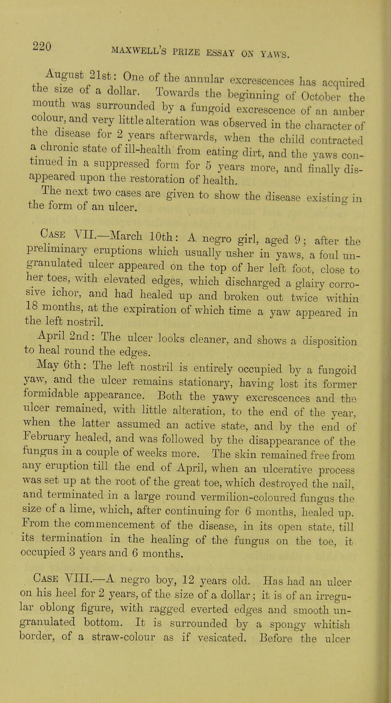 August 21st: One of the annular excrescences has acquired ' ie size of a dollar. Towards the beginning of October the month was surrounded by a fungoid excrescence of an amber colour, and very little alteration was observed in the character of ie disease for 2 years afterwards, when the child contracted a chronic state of ill-health from eating dirt, and the yaws con- tinued in a suppressed form for 5 years more, and finally dis- appeared upon the restoration of health. The next two cases are given to show the disease existing in the form of an ulcer. Case VII.—March 10th: A negro girl, aged 9; after the preliminary eruptions which usually usher in yaws, a foul un- granulated ulcer appeared on the top of her left foot, close to her toes, with elevated edges, which discharged a glairy corro- sive ichor, and had healed up and broken out twice within 18 months, at the expiration of which time a yaw appeared in the left nostril. April 2nd: The ulcer looks cleaner, and shows a disposition to heal round the edges. May 6th: The left nostril is entirely occupied by a fungoid yaw,. and the ulcer remains stationaiy, having lost its former foimidable appearance. Both the yawy excrescences and the ulcer remained, with little alteration, to the end of the year, when the latter assumed an active state, and by the end of February healed, and was followed by the disappearance of the fungus in a couple of weeks more. The skin remained free from any eruption till the end of April, when an ulcerative process was set up at the root of the great toe, which destroyed the nail, and terminated in a large round vermilion-coloured fungus the size of a lime, which, after continuing for 6 months, healed up. From the commencement of the disease, in its open state, till its termination in the healing of the fungus on the toe, it occupied 3 years and 6 months. Case VIII.—A negro boy, 12 years old. Has had an ulcer on his heel for 2 years, of the size of a dollar; it is of an irregu- lar oblong figure, with ragged everted edges and smooth un- granulated bottom. It is surrounded by a spongy whitish border, of a straw-colour as if vesicated. Before the ulcer