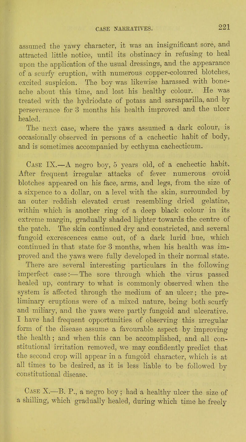 assumed the yawy character, it was an insignificant sore, and attracted little notice, until its obstinacy in refusing to heal upon the application of the usual dressings, and the appearance of a scurfy eruption, with numerous copper-coloured blotches, excited suspicion. The boy was likewise harassed with bone- ache about this time, and lost his healthy colour. He was treated with the hydriodate of potass and sarsaparilla, and by perseverance for 3 months his health improved and the ulcer healed. The next case, where the yaws assumed a dark colour, is occasionally observed in persons of a cachectic habit of body, and is sometimes accompanied by ecthyma cacliecticum. Case IX.—A negro boy, 5 years old, of a cachectic habit. After frequent irregular attacks of fever numerous ovoid blotches appeared on his face, arms, and legs, from the size of a sixpence to a dollar, on a level with the skin, surrounded by an outer reddish elevated crust resembling dried gelatine, within which is another ring of a deep black colour in its extreme margin, gradually shaded lighter towards the centre of the patch. The skin continued dry and constricted, and several fungoid excrescences came out, of a dark lurid hue, which continued in that state for 3 months, when his health was im- proved and the yaws were fully developed in their normal state. There are several interesting particulars in the following imperfect case:— The sore through which the virus passed healed up, contrary to what is commonly observed when the system is affected through the medium of an ulcer; the pre- liminary eruptions 'were of a mixed nature, being both scurfy and miliary, and the yaws were partly fungoid and ulcerative. I have had frequent opportunities of observing this irregular form of the disease assume a favourable aspect by improving the health; and when this can be accomplished, and all con- stitutional irritation removed, we may confidently predict that the second crop will appear in a fungoid character, which is at all times to be desired, as it is less liable to be followed by constitutional disease. Case X.—B. P., a negro boy ; had a healthy ulcer the size of a shilling, which gradually healed, during which time he freely