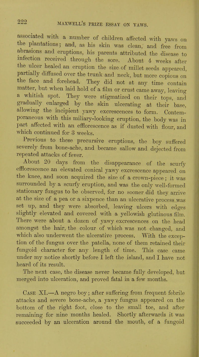 associated with a number of children affected with yaws on the plantations; and, as his skin was clean, and free from abrasions and eruptions, his parents attributed the disease to infection received through the sore. About 4 weeks after the ulcer healed an eruption the size of millet seeds appeared, partially diffused over the trunk and neck, but more copious on the face and forehead. They did not at any time contain matter, but when laid hold of a film or crust came away, leaving a whitish spot. They were stigmatized on their tops, and gradually enlarged by the skin ulcerating at their base, allowing the incipient yawy excrescences to form. Contem- poraneous with this miliary-looking eruption, the body was in part affected with an efflorescence as if dusted with flour, and which continued for 3 weeks. Previous to these precursive eruptions, the boy suffered severely from bone-ache, and became sallow and dejected from repeated attacks of fever. About 20 days from the disappearance of the scurfy efflorescence an elevated conical yawy excrescence appeared on the knee, and soon acquired the size of a crown-piece; it was surrounded by a scurfy eruption, and was the only well-formed stationary fungus to be observed, for no sooner did they arrive at the size of a pea or a sixpence than an ulcerative process was set up, and they were absorbed, leaving ulcers with edges slightly elevated and covered with a yellowish glutinous film. There were about a dozen of yawy excrescences on the head amongst the hair, the colour of which was not changed, and which also underwent the ulcerative process. With the excep- tion of the fungus over the patella, none of them retained their fungoid character for any length of time. This case came under my notice shortly before I left the island, and I have not heard of its result. The next case, the disease never became fully developed, but merged into ulceration, and proved fatal in a few months. Case XI.—A negro boy; after suffering from frequent febrile attacks and severe bone-ache, a yawy fungus appeared on the bottom of the right foot, close to the small toe, and after remaining for nine months healed. Shortty afterwards it was succeeded by an ulceration around the mouth, of a fungoid