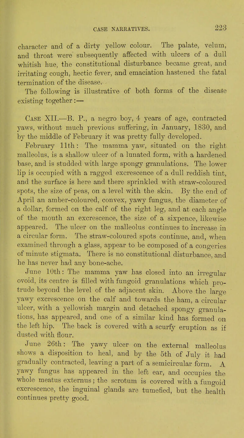 character and of a dirty yellow colour. The palate, velum, and throat were subsequently affected with ulcers of a dull whitish hue, the constitutional disturbance became great, and irritating cough, hectic fever, and emaciation hastened the fatal termination of the disease. The following is illustrative of both forms of the disease existing together:— Case XII.—B. P., a negro boy, 4 years of age, contracted yaws, without much previous suffering, in January, 1830, and by the middle of February it was pretty fully developed. February 11th: The mamma yaw, situated on the right malleolus, is a shallow ulcer of a lunated form, with a hardened base, and is studded with large spongy granulations. The lower lip is occupied with a ragged excrescence of a dull reddish tint, and the surface is here and there sprinkled with straw-coloured spots, the size of peas, on a level with the skin. By the end of April an amber-coloured, convex, yawy fungus, the diameter of a dollar, formed on the calf of the right leg, and at each angle of the mouth an excrescence, the size of a sixpence, likewise appeared. The ulcer on the malleolus continues to increase in a circular form. The straw-coloured spots continue, and, when examined through a glass, appear to be composed of a congeries of minute stigmata. There is no constitutional disturbance, and he has never had any bone-ache. June 10th: The mamma yaw has closed into an irregular ovoid, its centre is filled with fungoid granulations which pro- trude beyond the level of the adjacent skin. Above the large yawy excrescence on the calf and towards the ham, a circular ulcer, with a yellowish margin and detached spongy granula- tions, has appeared, and one of a similar kind has formed on the left hip. The back is covered with a scurfy eruption as if dusted with flour. June 26th: The yawy ulcer on the external malleolus shows a disposition to heal, and by the 5th of July it had gradually contracted, leaving a part of a semicircular form. A yawy fungus has appeared in the left ear, and occupies the whole meatus externus; the scrotum is covered with a fungoid excrescence, the inguinal glands are tumefied, but the health continues pretty good.