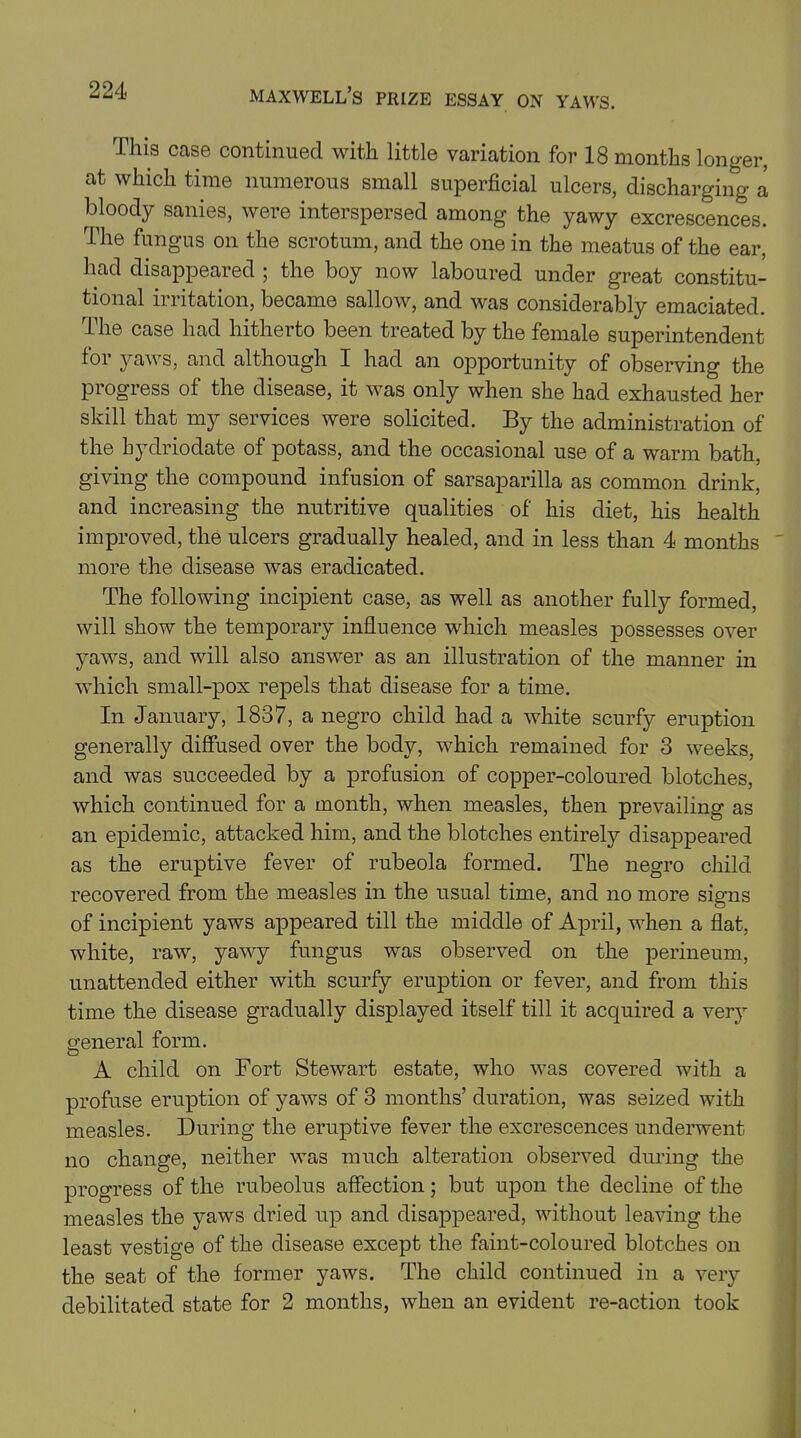 This case continued with little variation for 18 months longer, at which time numerous small superficial ulcers, discharging a bloody sanies, were interspersed among the yawy excrescences. The fungus on the scrotum, and the one in the meatus of the ear, had disappeared ; the boy now laboured under great constitu- tional irritation, became sallow, and was considerably emaciated. The case had hitherto been treated by the female superintendent for yaws, and although I had an opportunity of observing the progress of the disease, it was only when she had exhausted her skill that my services were solicited. By the administration of the bydriodate of potass, and the occasional use of a warm bath, giving the compound infusion of sarsaparilla as common drink, and increasing the nutritive qualities of his diet, his health improved, the ulcers gradually healed, and in less than 4 months more the disease was eradicated. The following incipient case, as well as another fully formed, will show the temporary influence which measles possesses over yaws, and will also answer as an illustration of the manner in which small-pox repels that disease for a time. In January, 1837, a negro child had a white scurfy eruption generally diffused over the body, which remained for 3 weeks, and was succeeded by a profusion of copper-coloured blotches, which continued for a month, when measles, then prevailing as an epidemic, attacked him, and the blotches entirely disappeared as the eruptive fever of rubeola formed. The negro child recovered from the measles in the usual time, and no more signs of incipient yaws appeared till the middle of April, when a flat, white, raw, yawy fungus was observed on the perineum, unattended either with scurfy eruption or fever, and from this time the disease gradually displayed itself till it acquired a very general form. A child on Fort Stewart estate, who was covered with a profuse eruption of yaws of 3 months’ duration, was seized with measles. During the eruptive fever the excrescences underwent no change, neither was much alteration observed during the progress of the rubeolus affection; but upon the decline of the measles the yaws dried up and disappeared, without leaving the least vestige of the disease except the faint-coloured blotches on the seat of the former yaws. The child continued in a very debilitated state for 2 months, when an evident re-action took