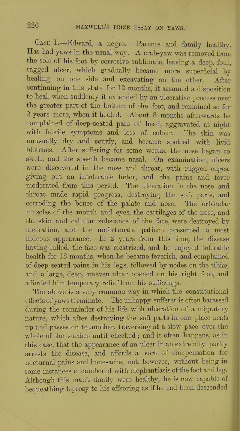 Case I.—Edward, a negro. Parents and family healthy. Has had yaws in the usual way. A crab-yaw was removed from the sole of his foot by corrosive sublimate, leaving a deep, foul, ragged ulcer, which gradually became more superficial by healing on one side and excavating on the other. After continuing in this state for 12 months, it assumed a disposition to heal, when suddenly it extended by an ulcerative process over the greater part of the bottom of the foot, and remained so for 2 years more, when it healed. About 3 months afterwards he complained of deep-seated pain of head, aggravated at night with febrile symptoms and loss of colour. The skin was unusually dry and scurfy, and became spotted with livid blotches. After suffering for some weeks, the nose began to swell, and the speech became nasal. On examination, ulcers were discovered in the nose and throat, with rugged edges, giving out an intolerable foetor, and the pains and fever moderated from this period. The ulceration in the nose and throat made rapid progress, destroying the soft parts, and corroding the bones of the palate and nose. The orbicular muscles of the mouth and eyes, the cartilages of the nose, and the skin and cellular substance of the face, were destroyed by ulceration, and the unfortunate patient presented a most hideous appearance. In 2 years from this time, the disease having lulled, the face was cicatrized, and he enjoj^ed tolerable health for 18 months, when he became feverish, and complained of deep-seated pains in his legs, followed by nodes on the tibias, and a large, deep, uneven ulcer opened on his right foot, and afforded him temporary relief from his sufferings. The above is a very common way in which the constitutional effects of yaws terminate. The unhappy sufferer is often harassed during the remainder of his life with ulceration of a migratory nature, which after destroying the soft parts in one place heals up and passes on to another, traversing at a slow pace over the whole of the surface until checked; and it often happens, as in this case, that the appearance of an ulcer in an extremity partly arrests the disease, and affords a sort of compensation for nocturnal pains and bone-ache, not, however, without being in some instances encumbered with elephantiasis of the foot and leg. Although this man’s family were healthy, he is now capable of bequeathing leprosy to his offspring as if he had been descended