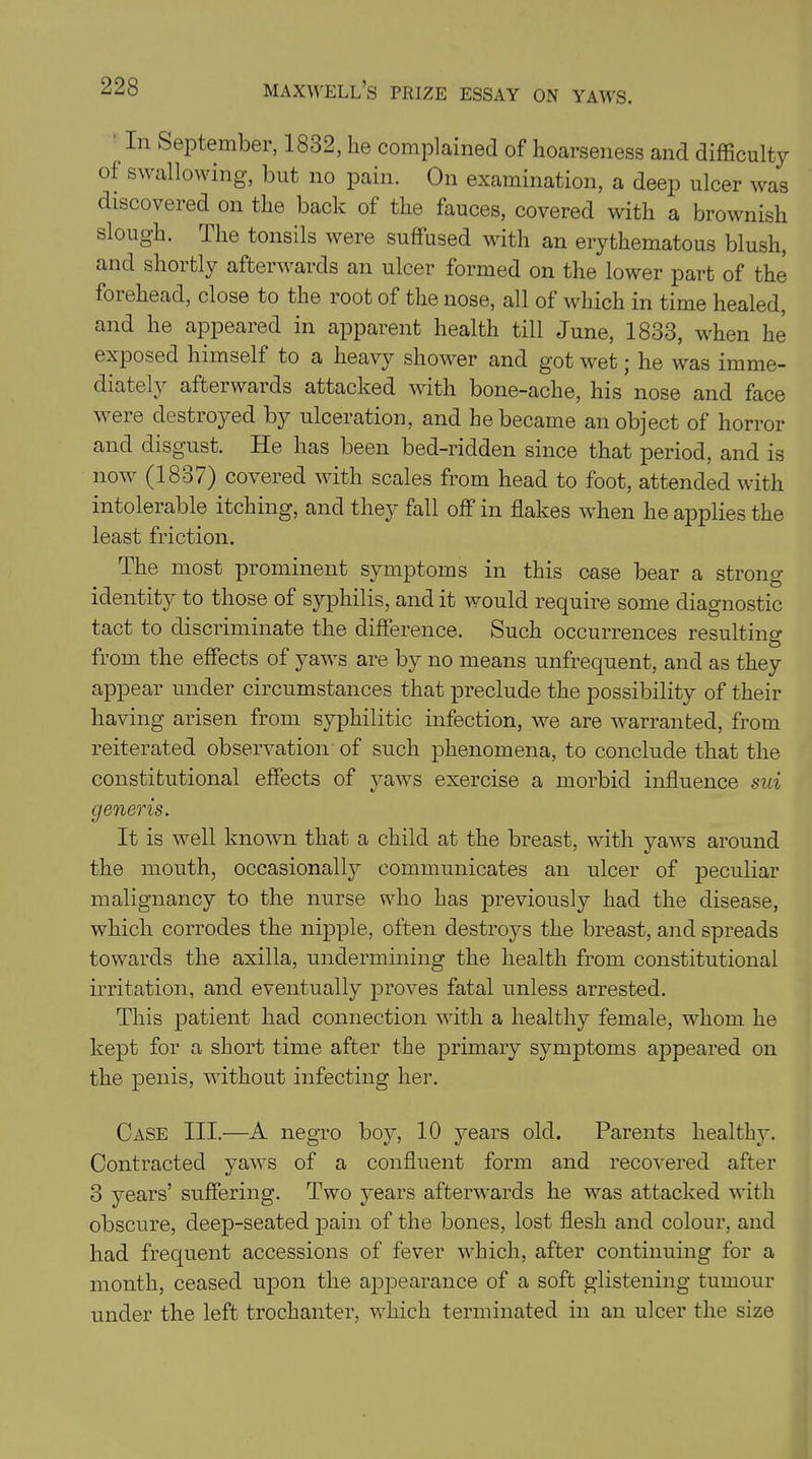 In September, 1832, lie complained of hoarseness and difficulty of swallowing, but no pain. On examination, a deep ulcer was discovered on the back of the fauces, covered with a brownish slough. I he tonsils were suffused with an erythematous blush, and shortly afterwards an ulcer formed on the lower part of the foiehead, close to the root of the nose, all of which in time healed, and he appeared in apparent health till June, 1833, when he exposed himself to a heavy shower and got wet • he was imme- diately afterwards attacked with bone-ache, his nose and face weie destioyed by ulceration, and be became an object of horror and disgust. He has been bed-ridden since that period, and is now (1837) covered with scales from head to foot, attended with intolerable itching, and they fall off in flakes when he applies the least friction. The most prominent symptoms in this case bear a strong identity to those of syphilis, and it would require some diagnostic tact to discriminate the difference. Such occurrences resulting from the effects of yaws are by no means unfrequent, and as they appear under circumstances that preclude the possibility of their having arisen from syphilitic infection, we are warranted, from reiterated observation of such phenomena, to conclude that the constitutional effects of yaws exercise a morbid influence sui generis. It is well known that a child at the breast, with yaws around the mouth, occasionally communicates an ulcer of peculiar malignancy to the nurse who has previously had the disease, which corrodes the nipple, often destroys the breast, and spreads towards the axilla, undermining the health from constitutional irritation, and eventually proves fatal unless arrested. This patient had connection with a healthy female, whom he kept for a short time after the primary symptoms appeared on the penis, without infecting her. Case III.—A negro boy, 10 years old. Parents healthy. Contracted yaws of a confluent form and recovered after 3 years’ suffering. Two years afterwards he was attacked with obscure, deep-seated pain of the bones, lost flesh and colour, and had frequent accessions of fever which, after continuing for a month, ceased upon the appearance of a soft glistening tumour under the left trochanter, which terminated in an ulcer the size