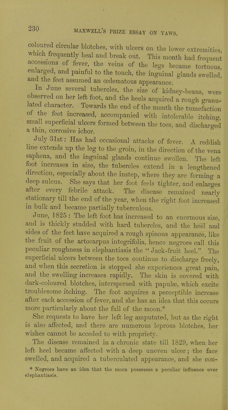 coloured circular blotches, with ulcers on the lower extremities which frequently heal and break out. This month had frequent accessions of fever, the veins of the legs became tortuous enlarged, and painful to the touch, the inguinal glands swelled’, and the feet assumed an cedematous appearance. In June several tubercles, the size of kidney-beans, were observed on her left foot, and the heels acquired a rough granu- lated character. Towards the end of the month the tumefaction of the feet increased, accompanied with intolerable itching, small superficial ulcers formed between the toes, and discharged a thin, corrosive ichor. July 31st: Has had occasional attacks of fever. A reddish line extends up the leg to the groin, in the direction of the vena saphena, and the inguinal glands continue swollen. The left foot increases in size, the tubercles extend in a lengthened diiection, especially about the instep, where they are forming a deep sulcus. She says that her foot feels tighter, and enlarges aftei every febrile attack. The disease remained nearly stationary till the end of the year, when the right foot increased in bulk and became partially tuberculous. June, 182o : Tbe left foot has increased to an enormous size, and is thickly studded with hard tubercles, and the heel and sides of the feet have acquired a rough spinous appearance, like the fruit of the artocarpus integrifolia, hence negroes call this peculiar roughness in elephantiasis the “ Jack-fruit heel.” The superficial ulcers between the toes continue to discharge freely, and when this secretion is stopped she experiences great pain, and the swelling increases rapidly. The skin is covered with dark-coloured blotches, interspersed with papulae, which excite troublesome itching. The foot acquires a perceptible increase after each accession of fever, and she has an idea that this occurs more particularly about the full of the moon.* She requests to have her left leg amputated, but as the right is also affected, and there are numerous leprous blotches, her ■wishes cannot be acceded to with propriety. The disease remained in a chronic state till 1S29, when her left heel became affected with a deep uneven ulcer; the face swelled, and acquired a tuberculated appearance, and she con- * Negroes liave an idea that the moon possesses a peculiar influence over elephantiasis.