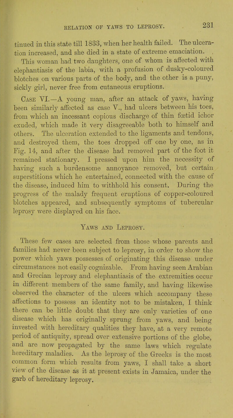 RELATION OF YAWS TO LEPROSY. tinned in this state till 1833, when her health failed. The ulcera- tion increased, and she died in a state of extreme emaciation. This woman had two daughters, one of whom is affected with elephantiasis of the labia, with a profusion of dusky-coloured blotches on various parts of the body, and the other is a puny, sickly girl, never free from cutaneous eruptions. Case YI.—A young man, after an attack of yaws, having been similarly affected as case V., had ulcers between his toes, from which an incessant copious discharge of thin foetid ichor exuded, which made it very disagreeable both to himself and others. The ulceration extended to the ligaments and tendons, and destroyed them, the toes dropped off* one by one, as in Fig. 14, and after the disease had removed part of the foot it remained stationary. I pressed upon him the necessity of having such a burdensome annoyance removed, but certain superstitions which he entertained, connected with the cause of the disease, induced him to withhold his consent. During the progress of the malady frequent eruptions of copper-coloured blotches appeared, and subsequently symptoms of tubercular leprosy were displayed on his face. Yaws and Leprosy. These few cases are selected from those whose parents and families had never been subject to leprosy, in order to show the power which yaws possesses of originating this disease under circumstances not easily cognizable. From having seen Arabian and Grecian leprosy and elephantiasis of the extremities occur in different members of the same family, and having likewise observed the character of the ulcers which accompany these affections to possess an identity not to be mistaken, I think there can be little doubt that they are only varieties of one disease which has originally sprung from yaws, and being invested with hereditary qualities they have, at a very remote period of antiquity, spread over extensive portions of the globe, and are now propagated by the same laws which regulate hereditary maladies. As the leprosy of the Greeks is the most common form which results from yaws, I shall take a short view of the disease as it at present exists in Jamaica, under the garb of hereditary leprosy.