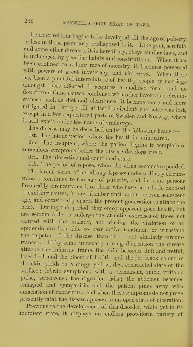 532 Leprosy seldom begins to be developed till the age of puberty unless in those peculiarly predisposed to it. Like gout, scrofula and some other diseases, it is hereditary, obeys similar laws, and is influenced by peculiar habits and constitutions. When it has been confined to a long race of ancestry, it becomes possessed , , |,owers of great inveteracy, and vice versa. When there has been a plentiful intermixture of healthy people by marriage amongst those affected it acquires a modified form, and no doubt from these causes, combined with other favourable circum- stances, such as diet and cleanliness, it became more and more mitigated in Europe till at last its virulent character was lost except in a few sequestered parts of Sweden and Norway, where it still exists under the name of vradesyge. The disease may be described under the following heads: — 1st. The latent period, where the health is unimpaired. -nd. I he incipient, where the patient begins to complain of anomalous symptoms before the disease develops itself. 3rd. The ulcerative and confirmed state. 4th. The period of repose, when the virus becomes expended. The latent period of hereditary leprosy under ordinary circum- stances continues to the age of puberty, and in some persons favourably circumstanced, or those who have been little exposed to exciting causes, it may slumber until adult, or even senescent age, and occasionally spares the present generation to attack the next. During this period they enjoy apparent good health, but are seldom able to undergo the athletic exercises of those not tainted with the malady, and during the visitation of an epidemic are less able to bear active treatment or withstand the impetus of the disease than those not similarly circum- stanced. If by some unusually strong disposition the disease attacks the infantile frame, the child becomes dull and fretful, loses flesh and the bloom of health, and the jet black colour of the skin yields to a dingy yellow, dry, constricted state of the surface; febrile symptoms, with a permanent, quick, irritable pulse, supervene; the digestion fails; the abdomen becomes enlarged and tympanitic, and the patient pines away with emaciation of marasmus; and when these symptoms do not prove presently fatal, the disease appears in an open state of ulceration. Previous to the development of this disorder, while yet in its incipient state, it displays an endless proteiform variety of